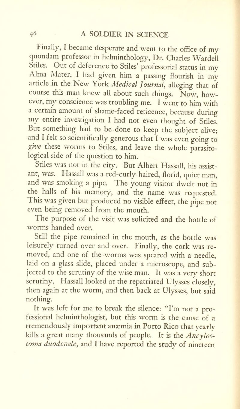 Finally, I became desperate and went to the office of my quondam professor in helminthology, Dr. Charles Warded Stiles. Out of deference to Stiles’ professorial status in my Alma Mater, I had given him a passing flourish in my article in the New York Medical Journal, alleging that of course this man knew all about such things. Now, how¬ ever, my conscience was troubling me. I went to him with a certain amount of shame-faced reticence, because during my entire investigation I had not even thought of Stiles. Rut something had to be done to keep the subject alive; and I felt so scientifically generous that I was even going to give these worms to Stiles, and leave the whole parasito¬ logical side of the question to him. Stiles was not in the city. But Albert Hassall, his assist¬ ant, was. Hassall was a red-curly-haired, florid, quiet man, and was smoking a pipe. The young visitor dwelt not in the halls of his memory, and the name was requested. This was given but produced no visible effect, the pipe not even being removed from the mouth. The purpose of the visit was solicited and the bottle of worms handed over. Still the pipe remained in the mouth, as the bottle was leisurely turned over and over. Finally, the cork was re¬ moved, and one of the worms was speared with a needle, laid on a glass slide, placed under a microscope, and sub¬ jected to the scrutiny of the wise man. It was a very short scrutiny. Hassall looked at the repatriated Ulysses closely, then again at the worm, and then back at Ulysses, but said nothing. It was left for me to break the silence: “I’m not a pro¬ fessional helminthologist, but this worm is the cause of a tremendously important ansemia in Porto Rico that yearly kills a great many thousands of people. It is the Ancylos- tovia duodenale, and I have reported the study of nineteen