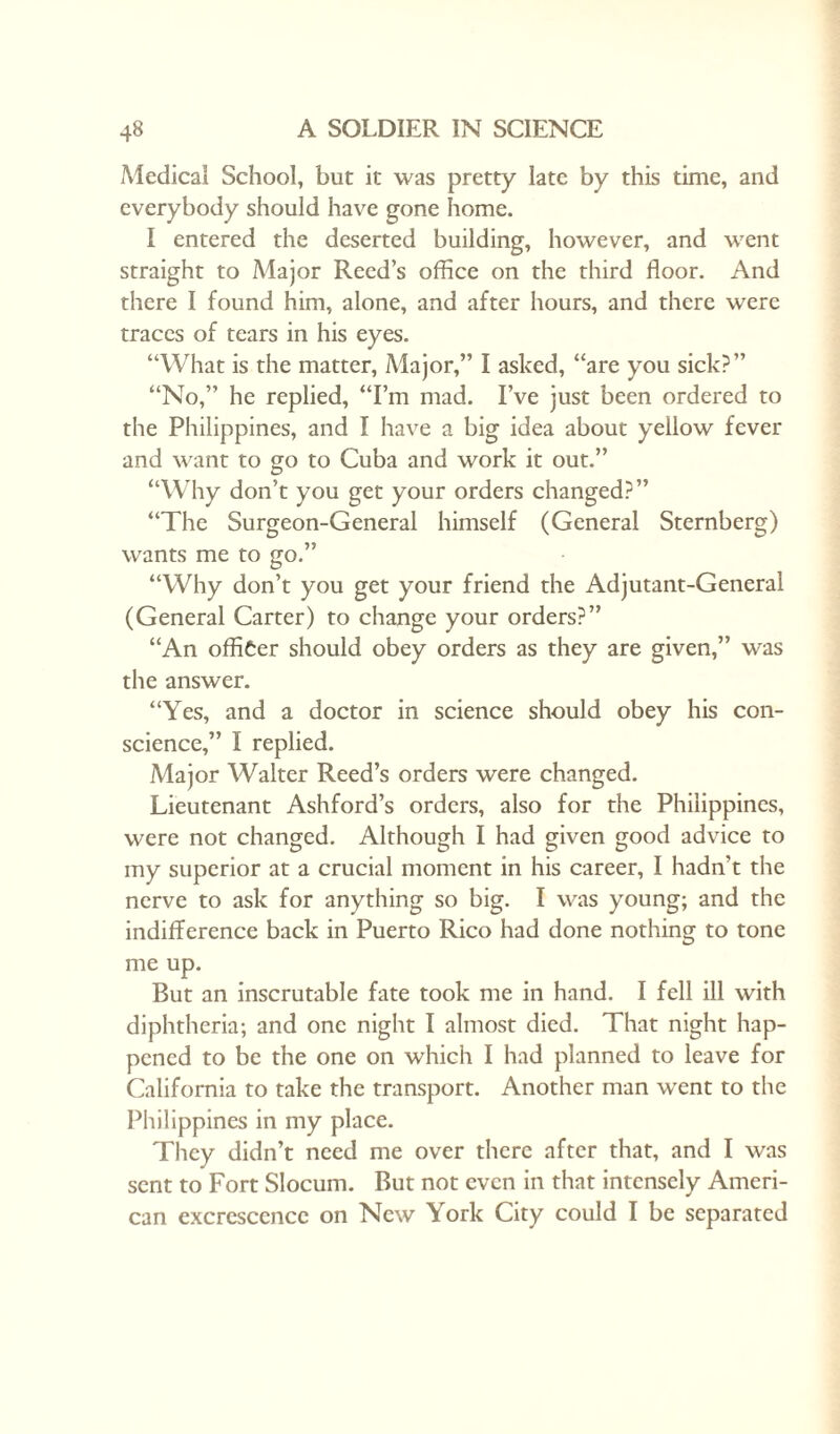 Medical School, but it was pretty late by this time, and everybody should have gone home. I entered the deserted building, however, and went straight to Major Reed’s office on the third floor. And there I found him, alone, and after hours, and there were traces of tears in his eyes. “What is the matter, Major,” I asked, “are you sick?” “No,” he replied, “I’m mad. I’ve just been ordered to the Philippines, and I have a big idea about yellow fever and want to go to Cuba and work it out.” “Why don’t you get your orders changed?” “The Surgeon-General himself (General Sternberg) wants me to go.” “Why don’t you get your friend the Adjutant-General (General Carter) to change your orders?” “An officer should obey orders as they are given,” was the answer. “Yes, and a doctor in science should obey his con¬ science,” I replied. Major Walter Reed’s orders were changed. Lieutenant Ashford’s orders, also for the Philippines, were not changed. Although I had given good advice to my superior at a crucial moment in his career, I hadn't the nerve to ask for anything so big. I was young; and the indifference back in Puerto Rico had done nothing to tone me up. But an inscrutable fate took me in hand. I fell ill with diphtheria; and one night I almost died. That night hap¬ pened to be the one on which I had planned to leave for California to take the transport. Another man went to the Philippines in my place. They didn’t need me over there after that, and I was sent to Fort Slocum. But not even in that intensely Ameri¬ can excrescence on New York City could I be separated