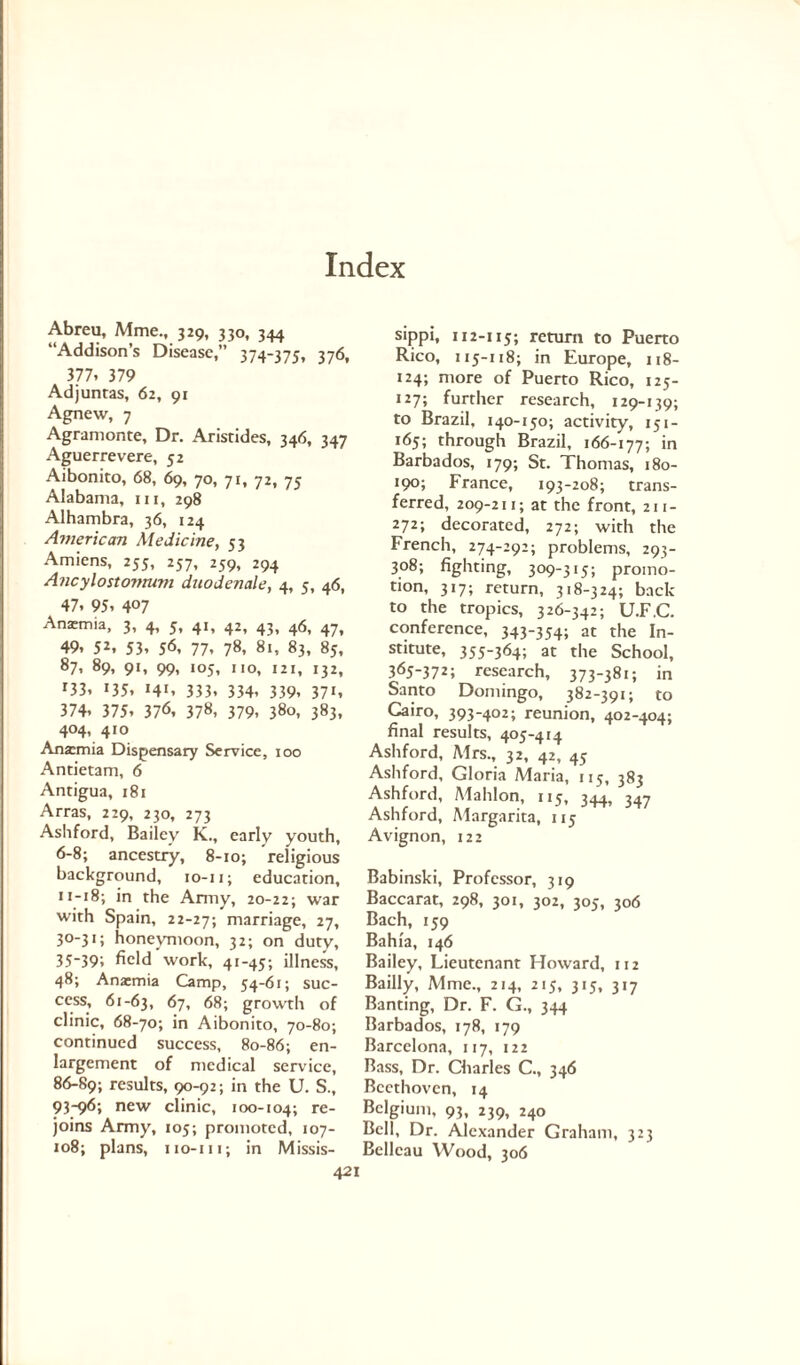 Abreu, Mme., 329, 330, 344 “Addison’s Disease,” 374-375, 376, 377, 379 Adjuntas, 62, 91 Agnew, 7 Agramonte, Dr. Aristides, 346, 347 Aguerrevere, 52 Aibonito, 68, 69, 70, 71, 72, 75 Alabama, in, 298 Alhambra, 36, 124 American Medicine, 53 Amiens, 255, 257, 259, 294 Ancylostomum duodenale, 4, 5, 46, 47. 95. 4°7 Ansmia, 3, 4, 5, 41, 42, 43, 46, 47, 49. 52. 53. 56, 77. 78, 81, 83, 85, 87. 89, 91, 99, 105, no, 121, 132, r33. 135. 14*. 333. 334. 339. 37i. 374. 375. 376, 378, 379. 380, 383, 404, 410 Ana:mia Dispensary Service, 100 Antietam, 6 Antigua, 181 Arras, 229, 230, 273 Ashford, Bailey K., early youth, 6-8; ancestry, 8-10; religious background, 10-n; education, 11-18; in the Army, 20-22; war with Spain, 22-27; marriage, 27, 30-31; honeymoon, 32; on duty, 35-39; field work, 41-45; illness, 48; Anaemia Camp, 54-61; suc¬ cess, 61-63, 67, 68; growth of clinic, 68-70; in Aibonito, 70-80; continued success, 80-86; en¬ largement of medical service, 86-89; results, 90-92; in the U. S., 93-96; new clinic, 100-104; re¬ joins Army, 105; promoted, 107- 108; plans, iio-iii; in Missis- 421 sippi, 112-115; return to Puerto Rico, 115-118; in Europe, 118- 124; more of Puerto Rico, 125- 127; further research, 129-139; to Brazil. 140-150; activity, 151- 165; through Brazil, 166-177; in Barbados, 179; St. Thomas, 180- 190; France, 193-208; trans¬ ferred, 209-211; at the front, 211- 272; decorated, 272; with the French, 274-292; problems, 293- 308; fighting, 309-315; promo¬ tion, 317; return, 318-324; back to the tropics, 326-342; U.F.C. conference, 343-354; at the In¬ stitute, 355-364; at the School, 365-372; research, 373-381; in Santo Domingo, 382-391; to Cairo, 393-402; reunion, 402-404; final results, 405-414 Ashford, Mrs., 32, 42, 45 Ashford, Gloria Maria, 115, 383 Ashford, Alahlon, 115, 344, 3^ Ashford, Margarita, 115 Avignon, 122 Babinski, Professor, 319 Baccarat, 298, 301, 302, 305, 306 Bach, 159 Bahia, 146 Bailey, Lieutenant Howard, 112 Bailly, Mme., 214, 215, 315, 317 Banting, Dr. F. G., 344 Barbados, 178, 179 Barcelona, 117, 122 Bass, Dr. Charles C., 346 Beethoven, 14 Belgium, 93, 239, 240 Bell, Dr. Alexander Graham, 323 Bellcau Wood, 306