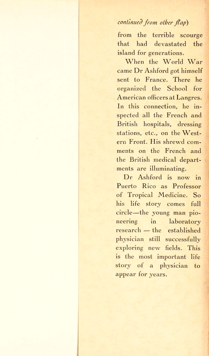 continued from other flap) from the terrible scourge that had devastated the island for generations. When the World War came Dr Ashford got himself sent to France. There he organized the School for American officers at Langres. In this connection, he in¬ spected all the French and British hospitals, dressing stations, etc., on the West¬ ern Front. His shrewd com¬ ments on the French and the British medical depart¬ ments are illuminating. Dr Ashford is now in Puerto Rico as Professor of Tropical Medicine. So his life story comes full circle—the young man pio¬ neering in laboratory research — the established physician still successfully exploring new fields. This is the most important life story of a physician to appear for years.