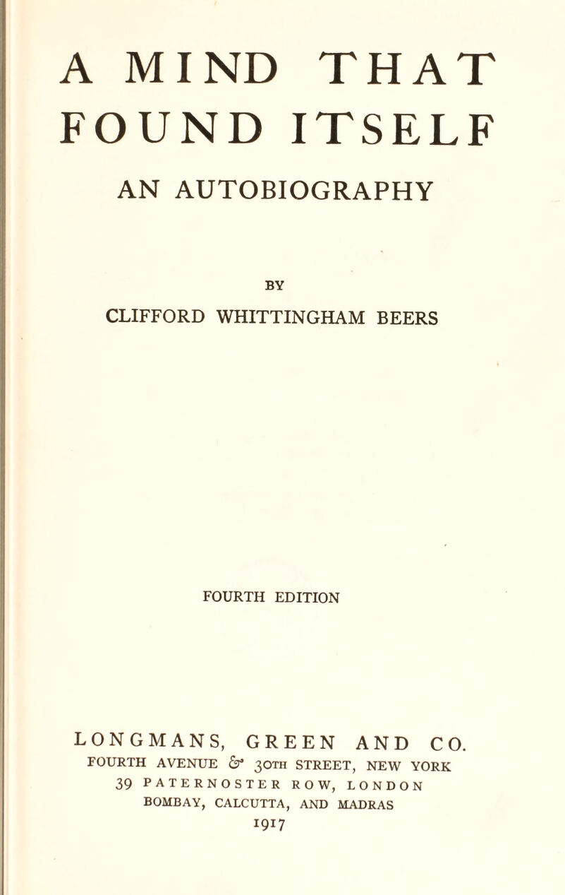 A MIND THAT FOUND ITSELF AN AUTOBIOGRAPHY BY CLIFFORD WHITTINGHAM BEERS FOURTH EDITION LONGMANS, GREEN AND CO. FOURTH AVENUE & 30™ STREET, NEW YORK 39 PATERNOSTER ROW, LONDON BOMBAY, CALCUTTA, AND MADRAS 1917