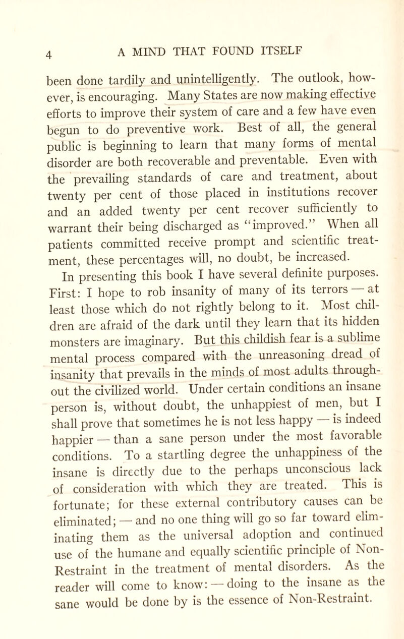 been done tardily and unintelligently. The outlook, how¬ ever, is encouraging. Many States are now making effective efforts to improve their system of care and a few have even begun to do preventive work. Best of all, the general public is beginning to learn that many forms of mental disorder are both recoverable and preventable. Even with the prevailing standards of care and treatment, about twenty per cent of those placed in institutions recover and an added twenty per cent recover sufficiently to warrant their being discharged as “improved.” When all patients committed receive prompt and scientific treat¬ ment, these percentages will, no doubt, be increased. In presenting this book I have several definite purposes. First: I hope to rob insanity of many of its terrors at least those which do not rightly belong to it. Most chil¬ dren are afraid of the dark until they learn that its hidden monsters are imaginary. But this childish fear is a sublime mental process compared with the unreasoning dread of insanity that prevails in the minds of most adults through¬ out the civilized world. Under certain conditions an insane person is, without doubt, the unhappiest of men, but I shall prove that sometimes he is not less happy is indeed happier —than a sane person under the most favorable conditions. To a startling degree the unhappiness of the insane is directly due to the perhaps unconscious lack of consideration with which they are treated. This is fortunate; for these external contributory causes can be eliminated; — and no one thing will go so far toward elim¬ inating them as the universal adoption and continued use of the humane and equally scientific principle of Non- Restraint in the treatment of mental disorders. As the reader will come to know: —doing to the insane as tire sane would be done by is the essence of Non-Restraint.
