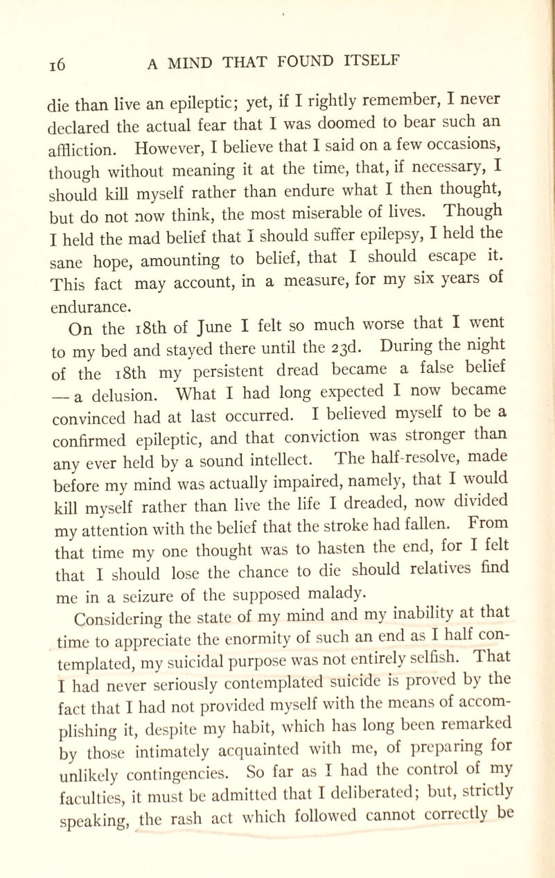 die than live an epileptic; yet, if I rightly remember, I never declared the actual fear that I was doomed to bear such an affliction. However, I believe that I said on a few occasions, though without meaning it at the time, that, if necessary, I should kill myself rather than endure what I then thought, but do not now think, the most miserable of lives. Though I held the mad belief that I should suffer epilepsy, I held the sane hope, amounting to belief, that I should escape it. This fact may account, in a measure, for my six years of endurance. On the 18th of June I felt so much worse that I went to my bed and stayed there until the 23d. During the night of the 18th my persistent dread became a false belief — a delusion. What I had long expected I now became convinced had at last occurred. I believed myself to be a confirmed epileptic, and that conviction was stronger than any ever held by a sound intellect. The half-resolve, made before my mind was actually impaired, namely, that I would kill myself rather than live the life I dreaded, now divided my attention with the belief that the stroke had fallen. From that time my one thought was to hasten the end, for I felt that I should lose the chance to die should relatives find me in a seizure of the supposed malady. Considering the state of my mind and my inability at that time to appreciate the enormity of such an end as I half con¬ templated, my suicidal purpose was not entirely selfish. That I had never seriously contemplated suicide is proved by the fact that I had not provided myself with the means of accom¬ plishing it, despite my habit, which has long been remarked by those intimately acquainted with me, of preparing for unlikely contingencies. So far as I had the control of my faculties, it must be admitted that I deliberated; but, strictly speaking, the rash act which followed cannot correctly be