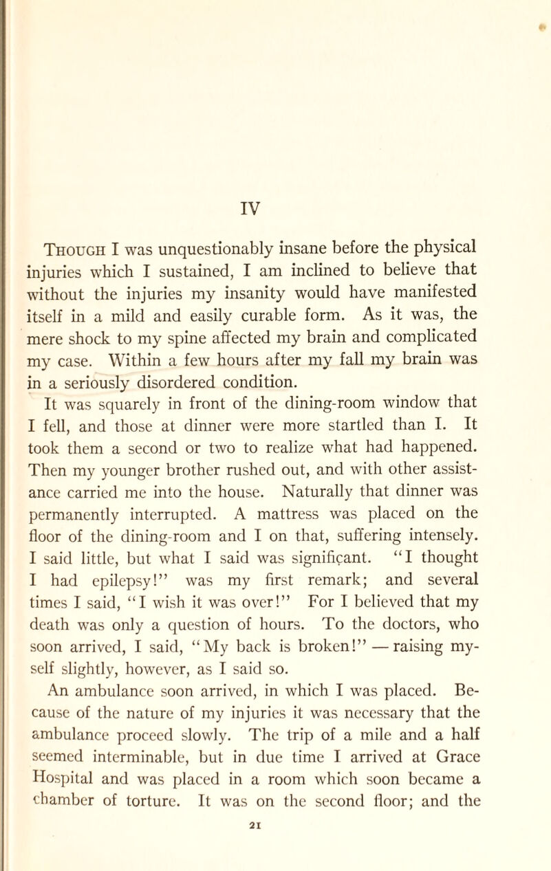 IV Though I was unquestionably insane before the physical injuries which I sustained, I am inclined to believe that without the injuries my insanity would have manifested itself in a mild and easily curable form. As it was, the mere shock to my spine affected my brain and complicated my case. Within a few hours after my fall my brain was in a seriously disordered condition. It was squarely in front of the dining-room window that I fell, and those at dinner were more startled than I. It took them a second or two to realize what had happened. Then my younger brother rushed out, and with other assist¬ ance carried me into the house. Naturally that dinner was permanently interrupted. A mattress was placed on the floor of the dining-room and I on that, suffering intensely. I said little, but what I said was significant. “I thought I had epilepsy!” was my first remark; and several times I said, “I wish it was over!” For I believed that my death was only a question of hours. To the doctors, who soon arrived, I said, “My back is broken!” — raising my¬ self slightly, however, as I said so. An ambulance soon arrived, in which I was placed. Be¬ cause of the nature of my injuries it was necessary that the ambulance proceed slowly. The trip of a mile and a half seemed interminable, but in due time I arrived at Grace Hospital and was placed in a room which soon became a chamber of torture. It was on the second floor; and the