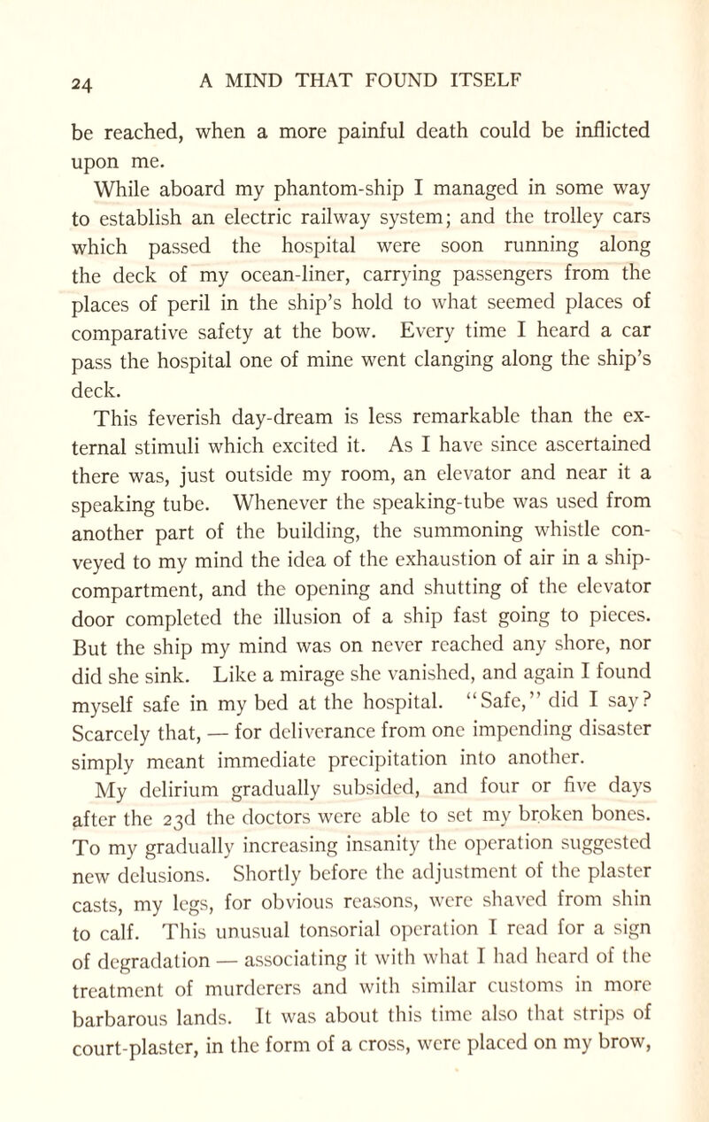 be reached, when a more painful death could be inflicted upon me. While aboard my phantom-ship I managed in some way to establish an electric railway system; and the trolley cars which passed the hospital were soon running along the deck of my ocean-liner, carrying passengers from the places of peril in the ship’s hold to what seemed places of comparative safety at the bow. Every time I heard a car pass the hospital one of mine went clanging along the ship’s deck. This feverish day-dream is less remarkable than the ex¬ ternal stimuli which excited it. As I have since ascertained there was, just outside my room, an elevator and near it a speaking tube. Whenever the speaking-tube was used from another part of the building, the summoning whistle con¬ veyed to my mind the idea of the exhaustion of air in a ship- compartment, and the opening and shutting of the elevator door completed the illusion of a ship fast going to pieces. But the ship my mind was on never reached any shore, nor did she sink. Like a mirage she vanished, and again I found myself safe in my bed at the hospital. “Safe,” did I say? Scarcely that, — for deliverance from one impending disaster simply meant immediate precipitation into another. My delirium gradually subsided, and four or five days after the 23d the doctors were able to set my broken bones. To my gradually increasing insanity the operation suggested new delusions. Shortly before the adjustment of the plaster casts, my legs, for obvious reasons, were shaved from shin to calf. This unusual tonsorial operation I read for a sign of degradation — associating it with what I had heard of the treatment of murderers and with similar customs in more barbarous lands. It was about this time also that strips of court-plaster, in the form of a cross, were placed on my brow,