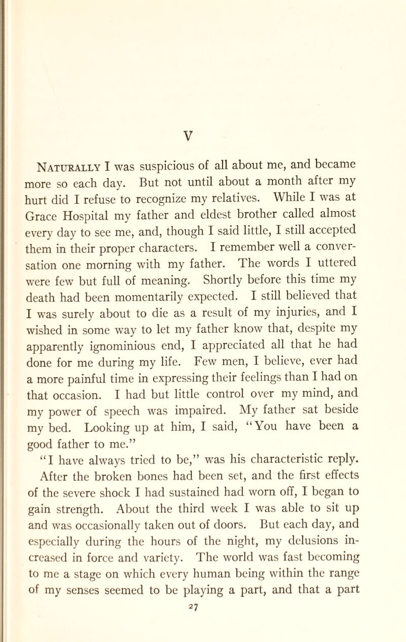 V Naturally I was suspicious of all about me, and became more so each day. But not until about a month after my hurt did I refuse to recognize my relatives. While I was at Grace Hospital my father and eldest brother called almost every day to see me, and, though I said little, I still accepted them in their proper characters. I remember well a conver¬ sation one morning with my father. The words I uttered were few but full of meaning. Shortly before this time my death had been momentarily expected. I still believed that I was surely about to die as a result of my injuries, and I wished in some way to let my father know that, despite my apparently ignominious end, I appreciated all that he had done for me during my life. Few men, I believe, ever had a more painful time in expressing their feelings than I had on that occasion. I had but little control over my mind, and my power of speech was impaired. My father sat beside my bed. Looking up at him, I said, “You have been a good father to me.” “I have always tried to be,” was his characteristic reply. After the broken bones had been set, and the first effects of the severe shock I had sustained had worn off, I began to gain strength. About the third week I was able to sit up and was occasionally taken out of doors. But each day, and especially during the hours of the night, my delusions in¬ creased in force and variety. The world was fast becoming to me a stage on which every human being within the range of my senses seemed to be playing a part, and that a part