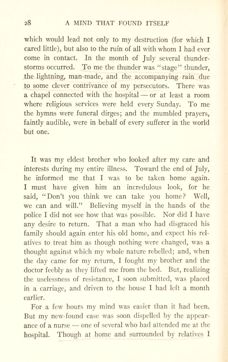 which would lead not only to my destruction (for which I cared little), but also to the ruin of all with whom I had ever come in contact. In the month of July several thunder¬ storms occurred. To me the thunder was “stage” thunder, the lightning, man-made, and the accompanying rain due to some clever contrivance of my persecutors. There was a chapel connected with the hospital — or at least a room where religious services were held every Sunday. To me the hymns were funeral dirges; and the mumbled prayers, faintly audible, were in behalf of every sufferer in the world but one. It was my eldest brother who looked after my care and interests during my entire illness. Toward the end of July, he informed me that I was to be taken home again. I must have given him an incredulous look, for he said, “Don’t you think we can take you home? Well, we can and will.” Believing myself in the hands of the police I did not see how that was possible. Nor did I have any desire to return. That a man who had disgraced his family should again enter his old home, and expect his rel¬ atives to treat him as though nothing were changed, was a thought against which my whole nature rebelled; and, when the day came for my return, I fought my brother and the doctor feebly as they lifted me from the bed. But, realizing the uselessness of resistance, I soon submitted, was placed in a carriage, and driven to the house I had left a month earlier. For a few hours my mind was easier than it had been. But my new-found ease was soon dispelled by the appear¬ ance of a nurse — one of several who had attended me at the hospital. Though at home and surrounded by relatives I
