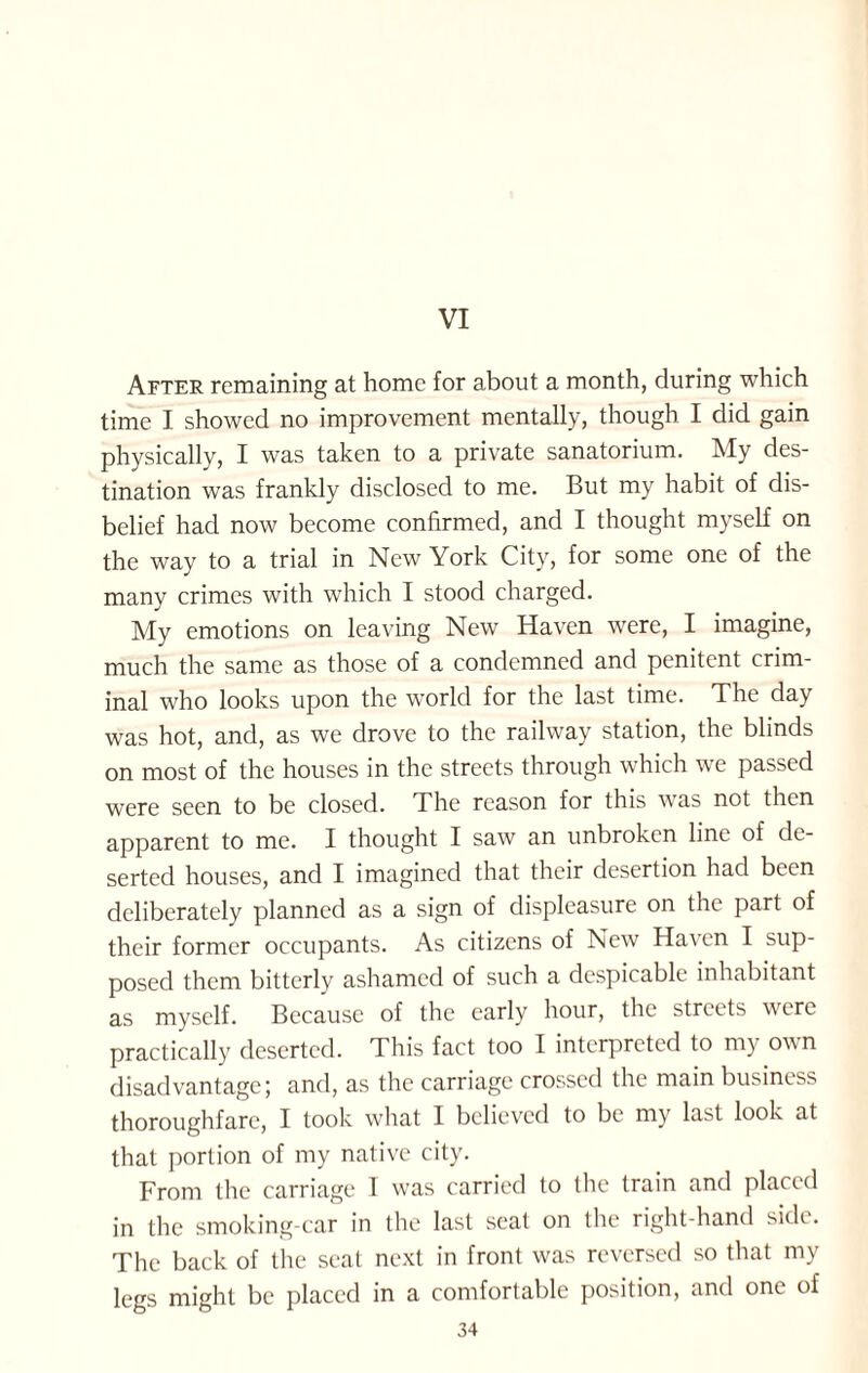 VI After remaining at home for about a month, during which time I showed no improvement mentally, though I did gain physically, I was taken to a private sanatorium. My des¬ tination was frankly disclosed to me. But my habit of dis¬ belief had now become confirmed, and I thought myself on the way to a trial in New York City, for some one of the many crimes with which I stood charged. My emotions on leaving New Haven were, I imagine, much the same as those of a condemned and penitent crim¬ inal who looks upon the world for the last time. The day was hot, and, as we drove to the railway station, the blinds on most of the houses in the streets through which we passed were seen to be closed. The reason for this was not then apparent to me. I thought I saw an unbroken line of de¬ serted houses, and I imagined that their desertion had been deliberately planned as a sign of displeasure on the part of their former occupants. As citizens of New Haven I sup¬ posed them bitterly ashamed of such a despicable inhabitant as myself. Because of the early hour, the streets were practically deserted. This fact too I interpreted to my own disadvantage; and, as the carriage crossed the main business thoroughfare, I took what I believed to be my last look at that portion of my native city. From the carriage I was carried to the train and placed in the smoking-car in the last seat on the right-hand side. The back of the seat next in front was reversed so that my legs might be placed in a comfortable position, and one of