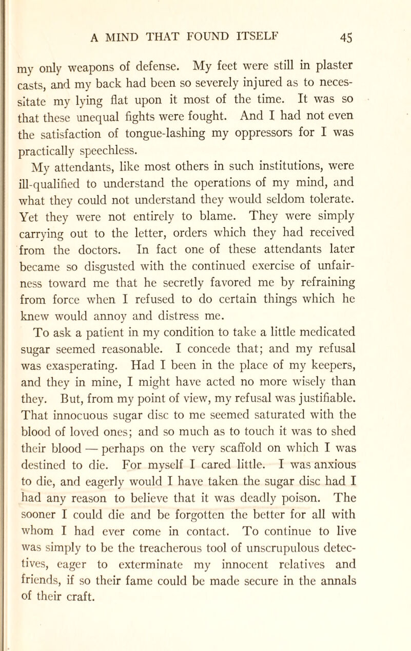 my only weapons of defense. My feet were still in plaster casts, and my back had been so severely injured as to neces¬ sitate my lying flat upon it most of the time. It was so that these unequal fights were fought. And I had not even the satisfaction of tongue-lashing my oppressors for I was practically speechless. My attendants, like most others in such institutions, were ill-qualified to understand the operations of my mind, and what they could not understand they would seldom tolerate. Yet they were not entirely to blame. They were simply carrying out to the letter, orders which they had received from the doctors. In fact one of these attendants later became so disgusted with the continued exercise of unfair¬ ness toward me that he secretly favored me by refraining from force when I refused to do certain things which he knew would annoy and distress me. To ask a patient in my condition to take a little medicated sugar seemed reasonable. I concede that; and my refusal was exasperating. Had I been in the place of my keepers, and they in mine, I might have acted no more wisely than they. But, from my point of view, my refusal was justifiable. That innocuous sugar disc to me seemed saturated with the blood of loved ones; and so much as to touch it was to shed their blood — perhaps on the very scaffold on which I was destined to die. For myself I cared little. I was anxious to die, and eagerly would I have taken the sugar disc had I had any reason to believe that it was deadly poison. The sooner I could die and be forgotten the better for all with whom I had ever come in contact. To continue to live was simply to be the treacherous tool of unscrupulous detec¬ tives, eager to exterminate my innocent relatives and friends, if so their fame could be made secure in the annals of their craft.