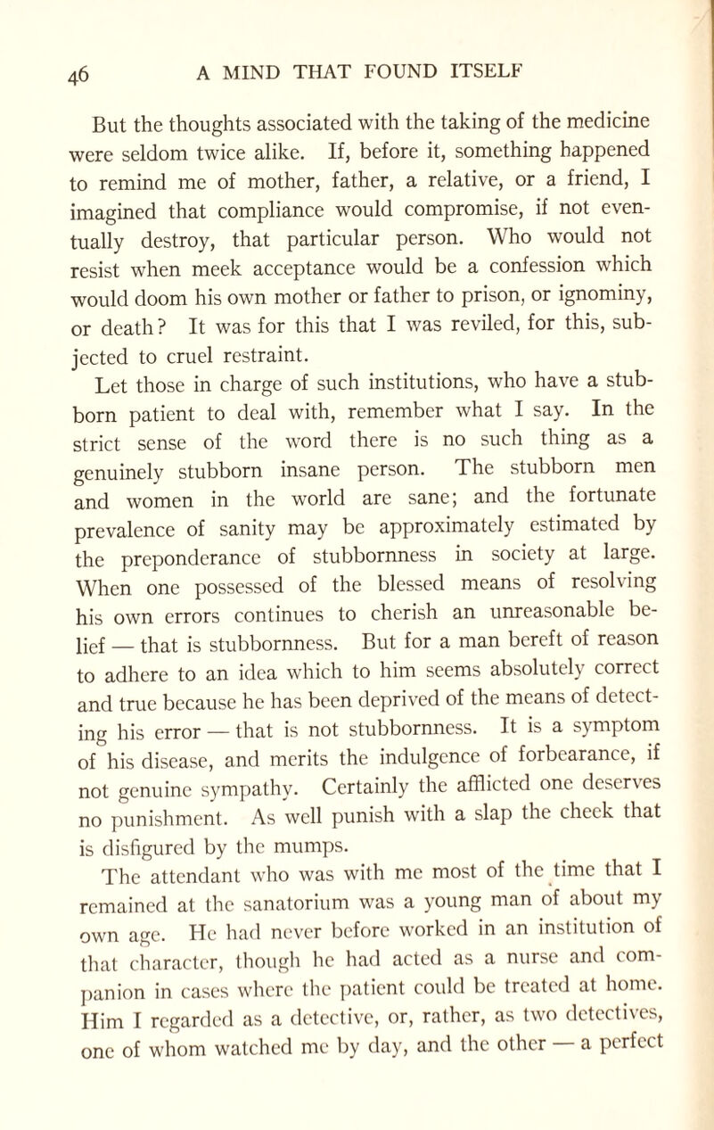 But the thoughts associated with the taking of the medicine were seldom twice alike. If, before it, something happened to remind me of mother, father, a relative, or a friend, I imagined that compliance would compromise, if not even¬ tually destroy, that particular person. Who would not resist when meek acceptance would be a confession which would doom his own mother or father to prison, or ignominy, or death ? It was for this that I was reviled, for this, sub¬ jected to cruel restraint. Let those in charge of such institutions, who have a stub¬ born patient to deal with, remember what I say. In the strict sense of the word there is no such thing as a genuinely stubborn insane person. The stubborn men and women in the world are sanej and the fortunate prevalence of sanity may be approximately estimated by the preponderance of stubbornness in society at large. When one possessed of the blessed means of resolving his own errors continues to cherish an unreasonable be¬ lief _ that is stubbornness. But for a man bereft of reason to adhere to an idea which to him seems absolutely correct and true because he has been deprived of the means of detect¬ ing his error — that is not stubbornness. It is a symptom of his disease, and merits the indulgence of forbearance, if not genuine sympathv. Certainly the afflicted one dcser\es no punishment. As well punish with a slap the cheek that is disfigured by the mumps. The attendant who was with me most of the time that I remained at the sanatorium was a young man of about my own age. He had never before worked in an institution of that character, though he had acted as a nurse and com¬ panion in cases where the patient could be treated at home. Him I regarded as a detective, or, rather, as two detectives, one of whom watched me by day, and the other a perfect