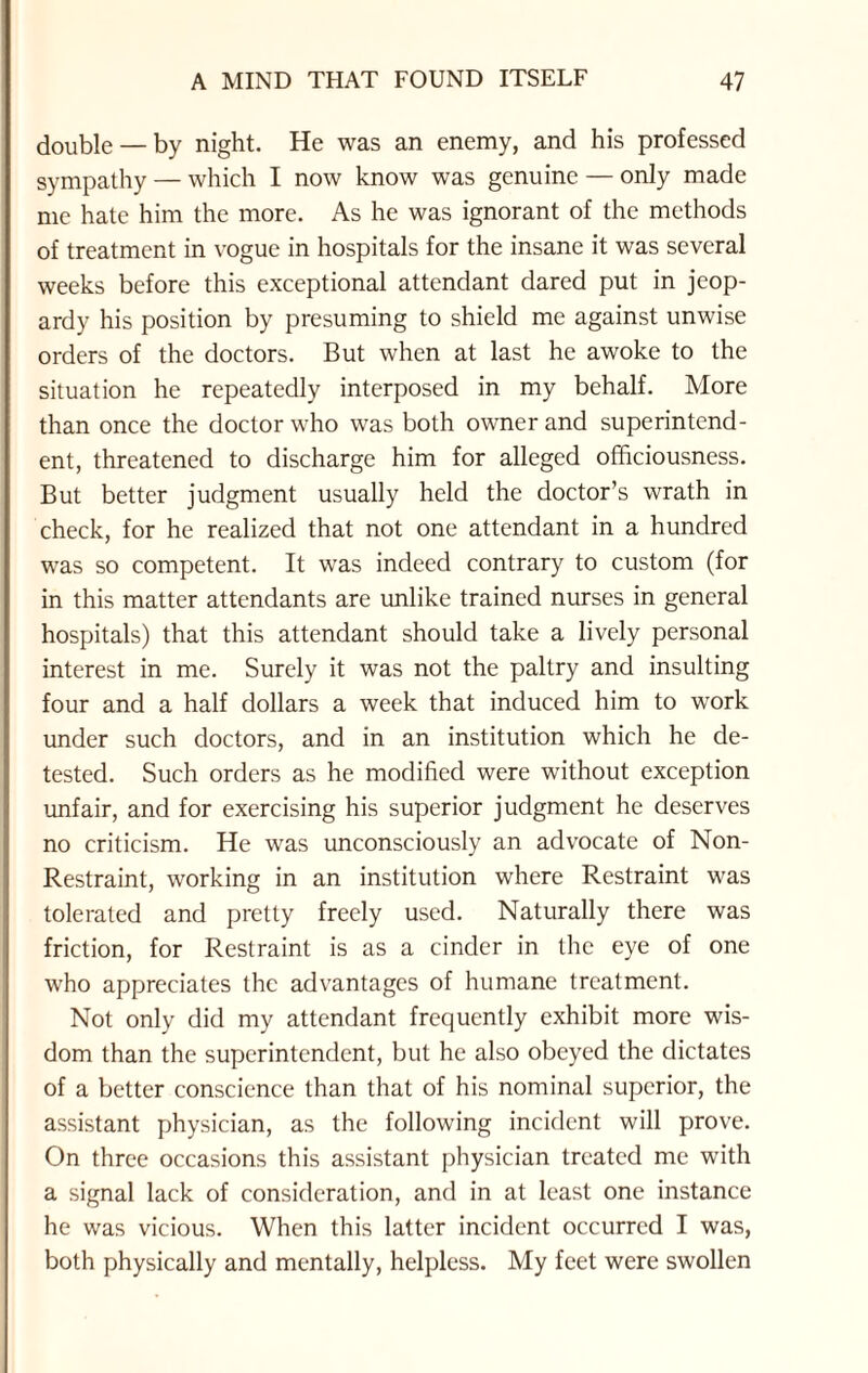 double — by night. He was an enemy, and his professed sympathy — which I now know was genuine — only made me hate him the more. As he was ignorant of the methods of treatment in vogue in hospitals for the insane it was several weeks before this exceptional attendant dared put in jeop¬ ardy his position by presuming to shield me against unwise orders of the doctors. But when at last he awoke to the situation he repeatedly interposed in my behalf. More than once the doctor who was both owner and superintend¬ ent, threatened to discharge him for alleged officiousness. But better judgment usually held the doctor’s wrath in check, for he realized that not one attendant in a hundred was so competent. It was indeed contrary to custom (for in this matter attendants are unlike trained nurses in general hospitals) that this attendant should take a lively personal interest in me. Surely it was not the paltry and insulting four and a half dollars a week that induced him to work under such doctors, and in an institution which he de¬ tested. Such orders as he modified were without exception unfair, and for exercising his superior judgment he deserves no criticism. He was unconsciously an advocate of Non- Restraint, working in an institution where Restraint was tolerated and pretty freely used. Naturally there was friction, for Restraint is as a cinder in the eye of one who appreciates the advantages of humane treatment. Not only did my attendant frequently exhibit more wis¬ dom than the superintendent, but he also obeyed the dictates of a better conscience than that of his nominal superior, the assistant physician, as the following incident will prove. On three occasions this assistant physician treated me with a signal lack of consideration, and in at least one instance he was vicious. When this latter incident occurred I was, both physically and mentally, helpless. My feet were swollen