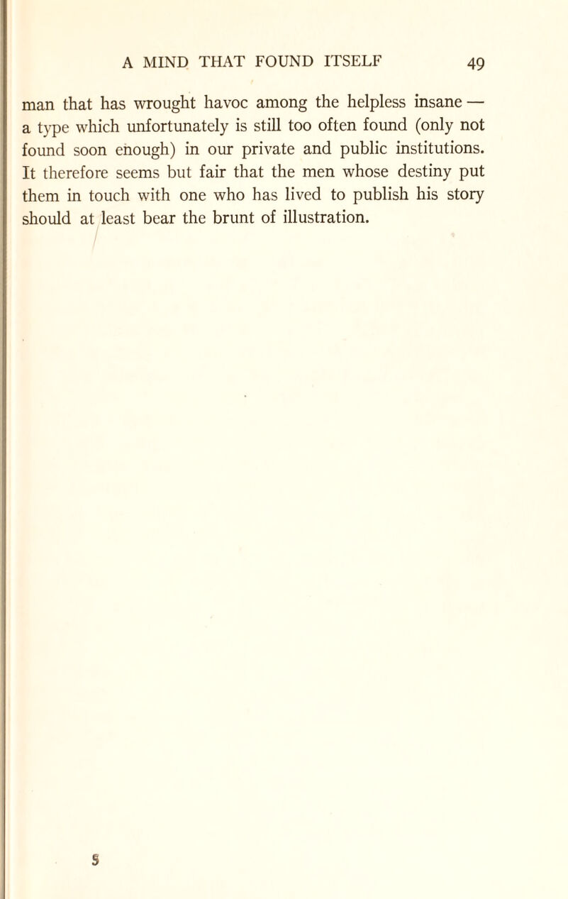 man that has wrought havoc among the helpless insane — a type which unfortunately is still too often found (only not found soon enough) in our private and public institutions. It therefore seems but fair that the men whose destiny put them in touch with one who has lived to publish his story should at least bear the brunt of illustration. S