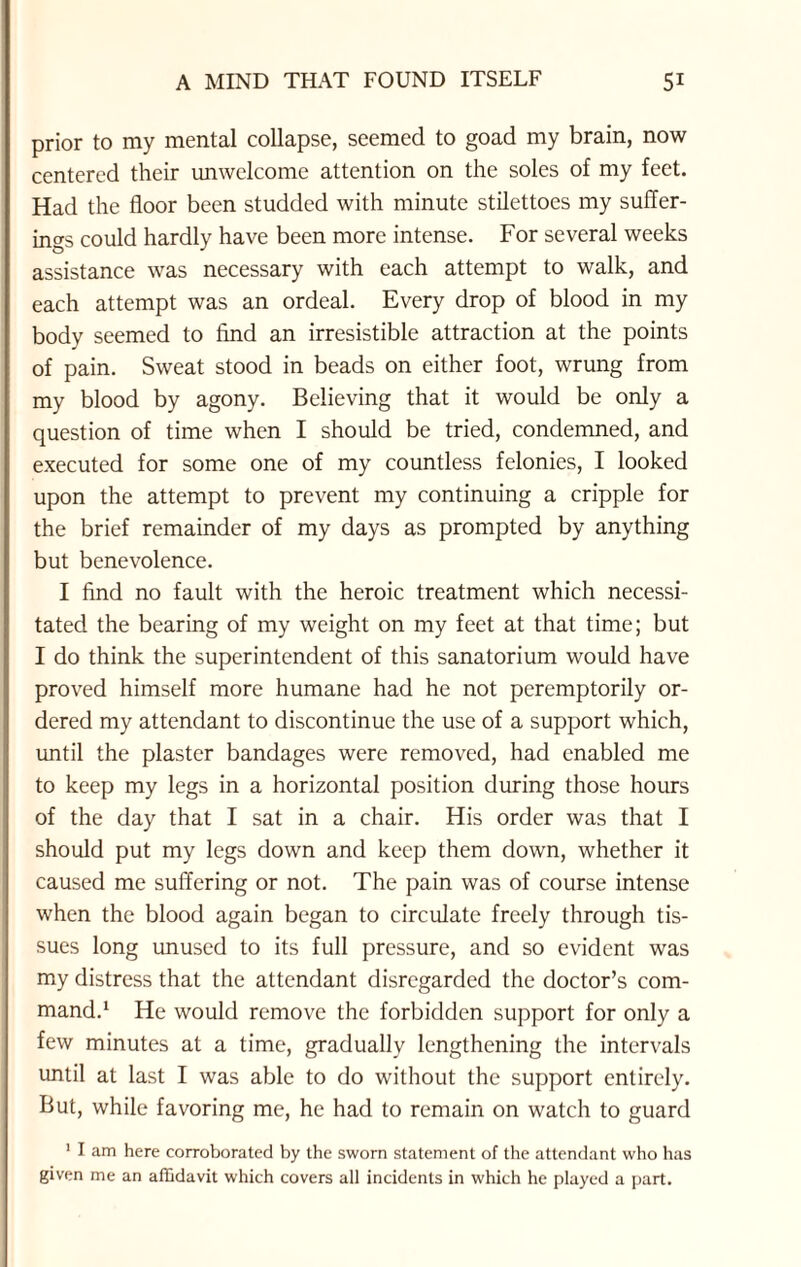 prior to my mental collapse, seemed to goad my brain, now centered their unwelcome attention on the soles of my feet. Had the floor been studded with minute stilettoes my suffer¬ ings could hardly have been more intense. For several weeks assistance was necessary with each attempt to walk, and each attempt was an ordeal. Every drop of blood in my body seemed to find an irresistible attraction at the points of pain. Sweat stood in beads on either foot, wrung from my blood by agony. Believing that it would be only a question of time when I should be tried, condemned, and executed for some one of my countless felonies, I looked upon the attempt to prevent my continuing a cripple for the brief remainder of my days as prompted by anything but benevolence. I find no fault with the heroic treatment which necessi¬ tated the bearing of my weight on my feet at that time; but I do think the superintendent of this sanatorium would have proved himself more humane had he not peremptorily or¬ dered my attendant to discontinue the use of a support which, until the plaster bandages were removed, had enabled me to keep my legs in a horizontal position during those hours of the day that I sat in a chair. His order was that I should put my legs down and keep them down, whether it caused me suffering or not. The pain was of course intense when the blood again began to circulate freely through tis¬ sues long unused to its full pressure, and so evident was my distress that the attendant disregarded the doctor’s com¬ mand.1 He would remove the forbidden support for only a few minutes at a time, gradually lengthening the intervals until at last I was able to do without the support entirely. But, while favoring me, he had to remain on watch to guard 1 I am here corroborated by the sworn statement of the attendant who has given me an affidavit which covers all incidents in which he played a part.