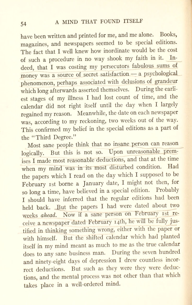 have been written and printed for me, and me alone. Books, magazines, and newspapers seemed to be special editions. The fact that I well knew how inordinate would be the cost of such a procedure in no way shook my faith in it. In¬ deed, that I was costing my persecutors fabulous sums of money was a source of secret satisfaction a psychological phenomenon, perhaps associated with delusions of grandeur which long afterwards asserted themselves. During the earli¬ est stages of my illness I had lost count of time, and the calendar did not right itself until the day when I largely regained my reason. Meanwhile, the date on each newspaper was, according to my reckoning, two weeks out of the way. This confirmed my belief in the special editions as a part of the “Third Degree.” Most sane people think that no insane person can reason logically. But this is not so. Upon unreasonable prem¬ ises I made most reasonable deductions, and that at the time when my mind was in its most disturbed condition. Had the papers which I read on the day which I supposed to be February ist borne a January date, I might not then, for so long a time, have believed in a special edition. Probably I should have inferred that the regular editions had been held back. .But the papers I had were dated about two weeks ahead. Now if a sane person on February ist re¬ ceive a newspaper dated February 14th, he will be fully jus¬ tified in thinking something wrong, either with the paper or with himself. But the shifted calendar which had planted itself in my mind meant as much to me as the true calendar does to any sane business man. During the seven hundred and ninety-eight days of depression I drew countless incor¬ rect deductions. But such as they were they were deduc¬ tions, and the mental process was not other than that which takes place in a well-ordered mind.