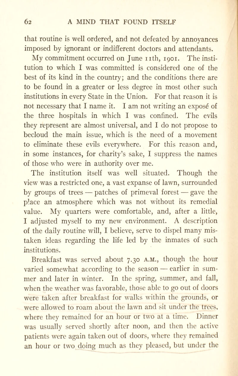 that routine is well ordered, and not defeated by annoyances imposed by ignorant or indifferent doctors and attendants. My commitment occurred on June nth, 1901. The insti¬ tution to which I was committed is considered one of the best of its kind in the country; and the conditions there are to be found in a greater or less degree in most other such institutions in every State in the Union. For that reason it is not necessary that I name it. I am not writing an expose of the three hospitals in which I was confined. The evils they represent are almost universal, and I do not propose to becloud the main issue, which is the need of a movement to eliminate these evils everywhere. For this reason and, in some instances, for charity’s sake, I suppress the names of those who were in authority over me. The institution itself was well situated. Though the view was a restricted one, a vast expanse of lawn, surrounded by groups of trees — patches of primeval forest — gave the p'ace an atmosphere which was not without its remedial value. My quarters were comfortable, and, after a little, I adjusted myself to my new environment. A description of the daily routine will, I believe, serve to dispel many mis¬ taken ideas regarding the life led by the inmates of such institutions. Breakfast was served about 7.30 a.m., though the hour varied somewhat according to the season — earlier in sum¬ mer and later in winter. In the spring, summer, and fall, when the weather was favorable, those able to go out of doors were taken after breakfast for walks within the grounds, or were allowed to roam about the lawn and sit under the trees, where they remained for an hour or two at a time. Dinner was usually served shortly after noon, and then the active patients were again taken out of doors, where they remained an hour or two doing much as they pleased, but under the