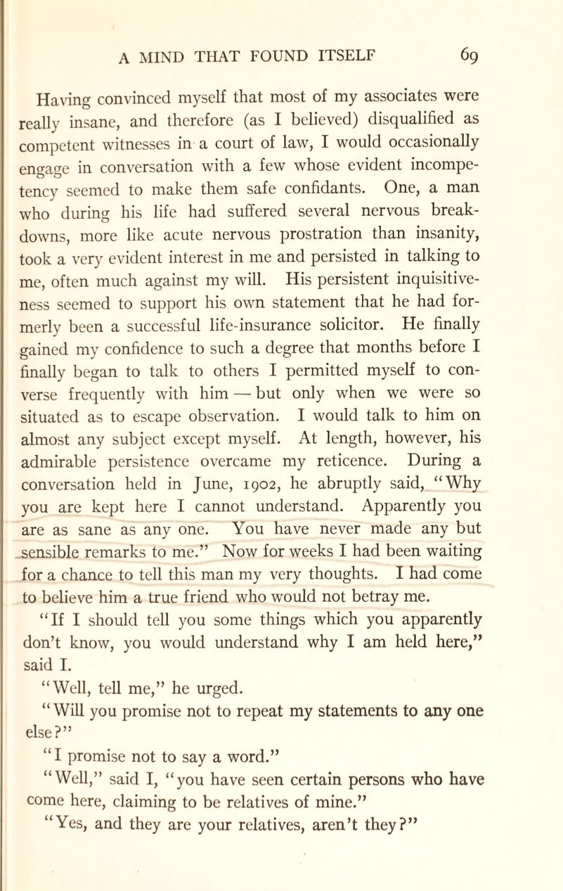 Having convinced myself that most of my associates were really insane, and therefore (as I believed) disqualified as competent witnesses in a court of law, I would occasionally engage in conversation with a few whose evident incompe¬ tency seemed to make them safe confidants. One, a man who during his life had suffered several nervous break¬ downs, more like acute nervous prostration than insanity, took a very evident interest in me and persisted in talking to me, often much against my will. His persistent inquisitive¬ ness seemed to support his own statement that he had for¬ merly been a successful life-insurance solicitor. He finally gained my confidence to such a degree that months before I finally began to talk to others I permitted myself to con¬ verse frequently with him — but only when we were so situated as to escape observation. I would talk to him on almost any subject except myself. At length, however, his admirable persistence overcame my reticence. During a conversation held in June, 1902, he abruptly said, “Why you are kept here I cannot understand. Apparently you are as sane as any one. You have never made any but sensible remarks to me.” Now for weeks I had been waiting for a chance to tell this man my very thoughts. I had come to believe him a true friend who would not betray me. “If I should tell you some things which you apparently don’t know, you would understand why I am held here,” said I. “Well, tell me,” he urged. “Will you promise not to repeat my statements to any one else?” “I promise not to say a word.” “Well,” said I, “you have seen certain persons who have come here, claiming to be relatives of mine.” “Yes, and they are your relatives, aren’t they?”