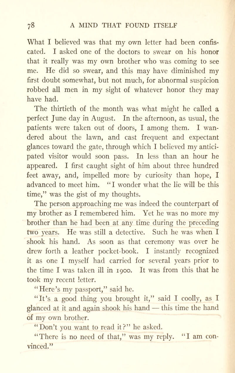 What I believed was that my own letter had been confis¬ cated. I asked one of the doctors to swear on his honor that it really was my own brother who was coming to see me. He did so swear, and this may have diminished my first doubt somewhat, but not much, for abnormal suspicion robbed all men in my sight of whatever honor they may have had. The thirtieth of the month was what might he called a perfect June day in August. In the afternoon, as usual, the patients were taken out of doors, I among them. I wan¬ dered about the lawn, and cast frequent and expectant glances toward the gate, through which I believed my antici¬ pated visitor would soon pass. In less than an hour he appeared. I first caught sight of him about three hundred feet away, and, impelled more by curiosity than hope, I advanced to meet him. “I wonder what the lie will be this time,” was the gist of my thoughts. The person approaching me was indeed the counterpart of my brother as I remembered him. Yet he was no more my brother than he had been at any time during the preceding two years. He was still a detective. Such he was when I shook his hand. As soon as that ceremony was over he drew forth a leather pocket-book. I instantly recognized it as one I myself had carried for several years prior to the time I was taken ill in 1900. It was from this that he took my recent letter. “Here’s my passport,” said he. “It’s a good thing you brought it,” said I coolly, as I glanced at it and again shook his hand — this time the hand of my own brother. “Don’t you want to read it?” he asked. “There is no need of that,” was my reply. “I am con¬ vinced.”