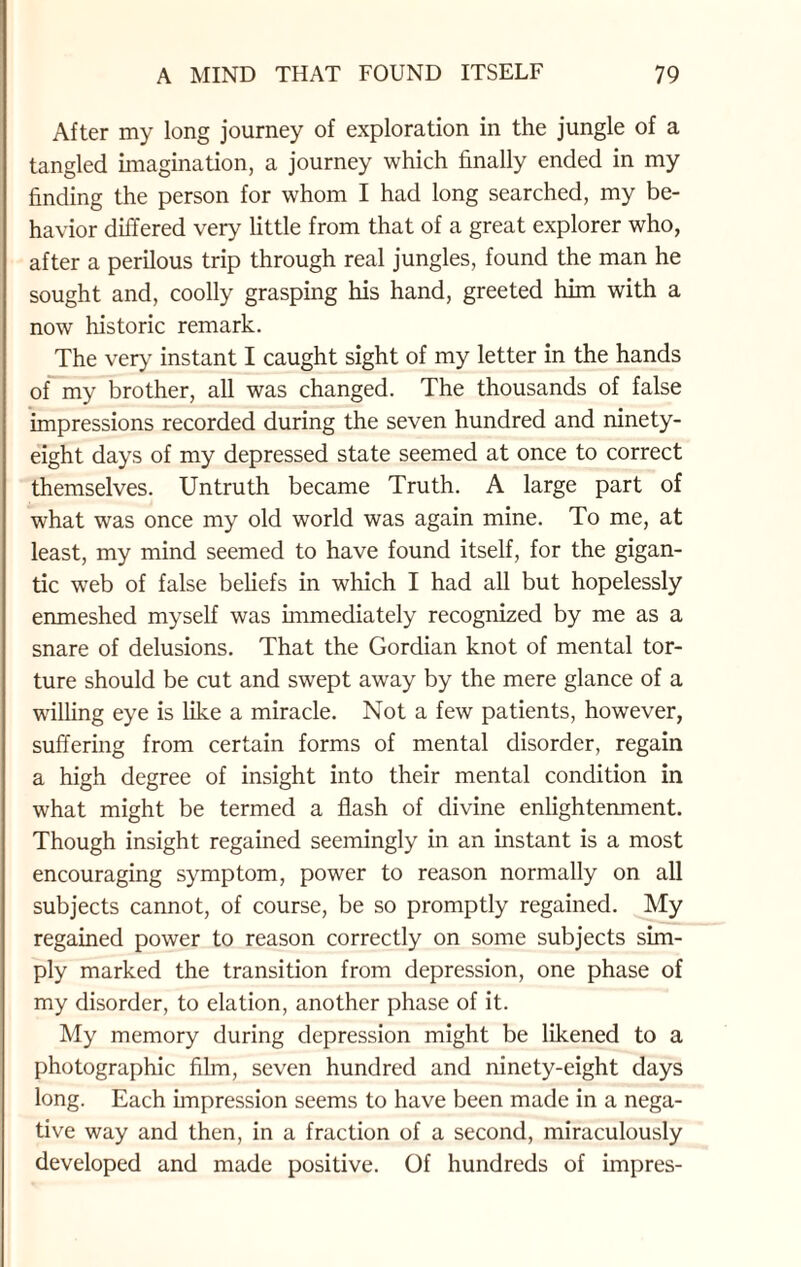 After my long journey of exploration in the jungle of a tangled imagination, a journey which finally ended in my finding the person for whom I had long searched, my be¬ havior differed very little from that of a great explorer who, after a perilous trip through real jungles, found the man he sought and, coolly grasping his hand, greeted him with a now historic remark. The very instant I caught sight of my letter in the hands of my brother, all was changed. The thousands of false impressions recorded during the seven hundred and ninety- eight days of my depressed state seemed at once to correct themselves. Untruth became Truth. A large part of what was once my old world was again mine. To me, at least, my mind seemed to have found itself, for the gigan¬ tic web of false beliefs in which I had all but hopelessly enmeshed myself was immediately recognized by me as a snare of delusions. That the Gordian knot of mental tor¬ ture should be cut and swept away by the mere glance of a willing eye is like a miracle. Not a few patients, however, suffering from certain forms of mental disorder, regain a high degree of insight into their mental condition in what might be termed a flash of divine enlightenment. Though insight regained seemingly in an instant is a most encouraging symptom, power to reason normally on all subjects cannot, of course, be so promptly regained. My regained power to reason correctly on some subjects sim¬ ply marked the transition from depression, one phase of my disorder, to elation, another phase of it. My memory during depression might be likened to a photographic film, seven hundred and ninety-eight days long. Each impression seems to have been made in a nega¬ tive way and then, in a fraction of a second, miraculously developed and made positive. Of hundreds of impres-