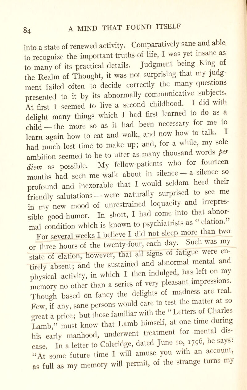into a state of renewed activity. Comparatively sane and able to recognize the important truths of life, I was yet insane as to many of its practical details. Judgment being King of the Realm of Thought, it was not surprising that my judg¬ ment failed often to decide correctly the many questions presented to it by its abnormally communicative subjects. At first I seemed to live a second childhood. I did with delight many things which I had first learned to do as a child —the more so as it had been necessary for me to learn again how to eat and walk, and now how to talk. I had much lost time to make up; and, for a while, my sole ambition seemed to be to utter as many thousand words per diem as possible. My fellow-patients who for fourteen months had seen me walk about in silence - a silence so profound and inexorable that I would seldom heed their friendly salutations — were naturally surprised to see me in my new mood of unrestrained loquacity and irrepres¬ sible good-humor. In short, I had come into that abnor¬ mal condition which is known to psychiatrists as “ elation. For several weeks I believe I did not sleep more than two or three hours of the twenty-four, each da\. Such w as m} state of elation, however, that all signs of fatigue were en¬ tirely absent; and the sustained and abnormal mental anc physical activity, in which I then indulged, has le t on my memory no other than a series of very pleasant impressions. Though based on fancy the delights of madness are real. Few, if any, sane persons would care to test the matter at so great a price; but those familiar with the “ Letters of Charles Lamb,” must know that Lamb himself, at one time during his early manhood, underwent treatment for mental dis¬ ease. In a letter to Coleridge, dated June 10, 1796, be says “At some future time I will amuse you with an accoun , as full as my memory will permit, of the strange turns my