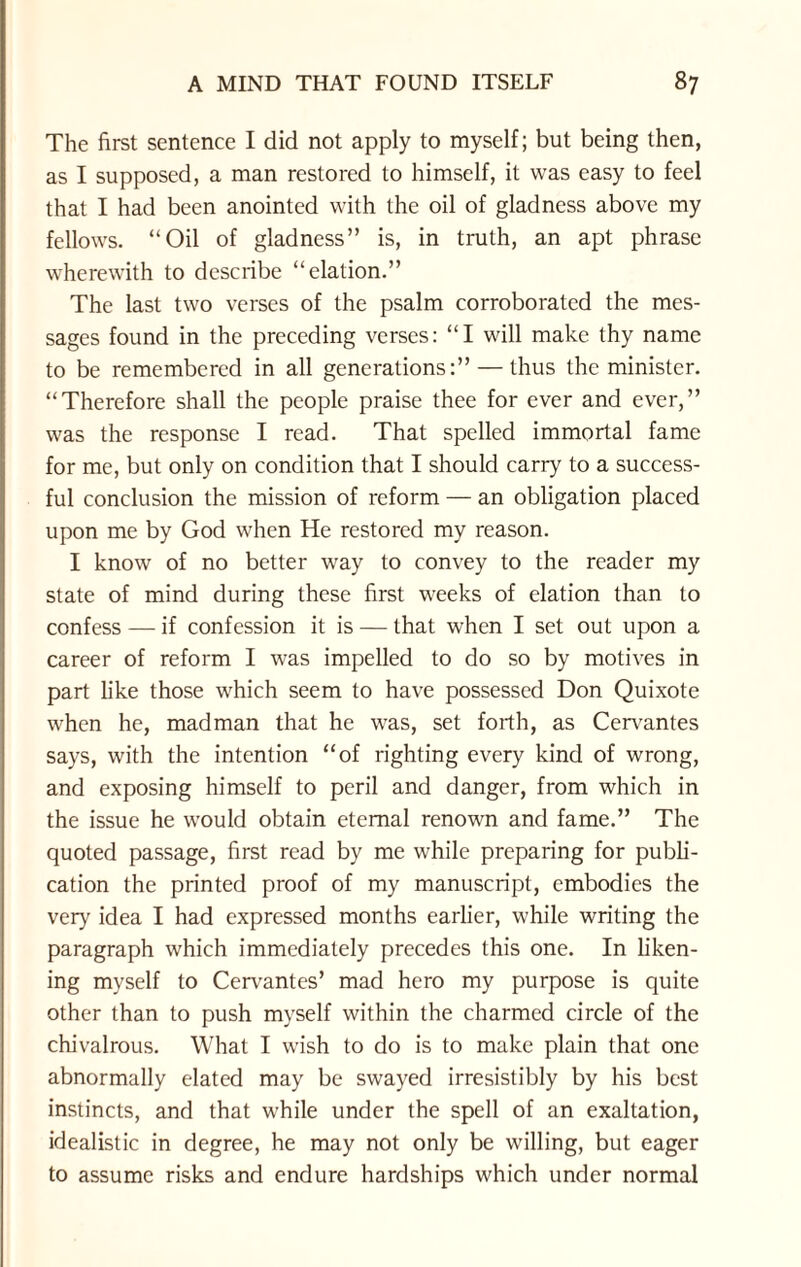 The first sentence I did not apply to myself; but being then, as I supposed, a man restored to himself, it was easy to feel that I had been anointed with the oil of gladness above my fellows. “Oil of gladness” is, in truth, an apt phrase wherewith to describe “elation.” The last two verses of the psalm corroborated the mes¬ sages found in the preceding verses: “I will make thy name to be remembered in all generations:” — thus the minister. “Therefore shall the people praise thee for ever and ever,” was the response I read. That spelled immortal fame for me, but only on condition that I should carry to a success¬ ful conclusion the mission of reform — an obligation placed upon me by God when He restored my reason. I know of no better way to convey to the reader my state of mind during these first weeks of elation than to confess — if confession it is — that when I set out upon a career of reform I was impelled to do so by motives in part like those which seem to have possessed Don Quixote when he, madman that he was, set forth, as Cervantes says, with the intention “of righting every kind of wrong, and exposing himself to peril and danger, from which in the issue he would obtain eternal renown and fame.” The quoted passage, first read by me while preparing for publi¬ cation the printed proof of my manuscript, embodies the very idea I had expressed months earlier, while writing the paragraph which immediately precedes this one. In liken¬ ing myself to Cervantes’ mad hero my purpose is quite other than to push myself within the charmed circle of the chivalrous. What I wish to do is to make plain that one abnormally elated may be swayed irresistibly by his best instincts, and that while under the spell of an exaltation, idealistic in degree, he may not only be willing, but eager to assume risks and endure hardships which under normal