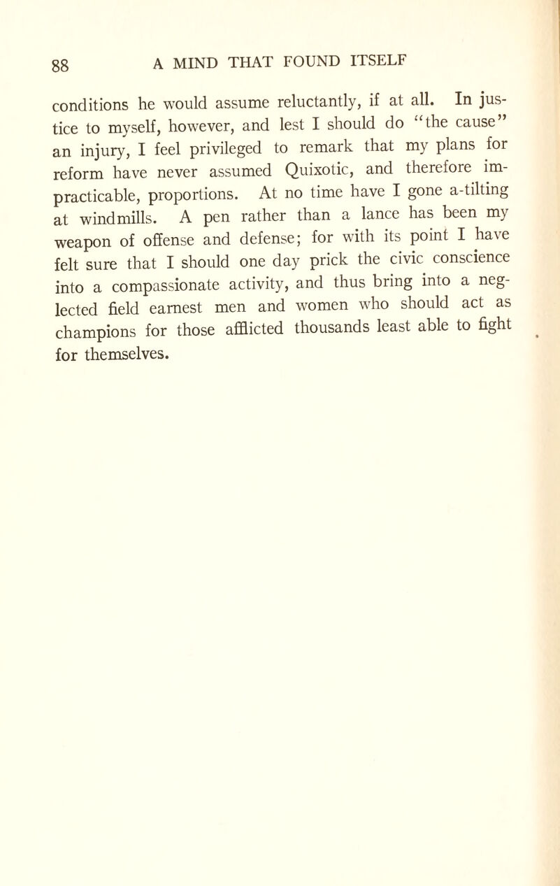 conditions he would assume reluctantly, if at all. In jus¬ tice to myself, however, and lest I should do ‘‘the cause” an injury, I feel privileged to remark that my plans for reform have never assumed Quixotic, and therefore im¬ practicable, proportions. At no time have I gone a-tilting at windmills. A pen rather than a lance has been my weapon of offense and defense; for with its point I have felt sure that I should one day prick the civic conscience into a compassionate activity, and thus bring into a neg¬ lected field earnest men and women who should act as champions for those afflicted thousands least able to fight for themselves.