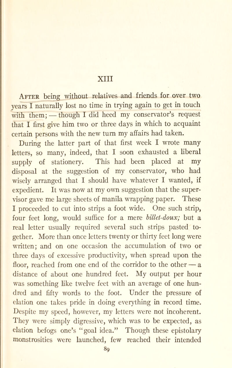 After being without relatives and friends for over two years I naturally lost no time in trying again to get in touch with them; — though I did heed my conservator’s request that I first give him two or three days in which to acquaint certain persons with the new turn my affairs had taken. During the latter part of that first week I wrote many letters, so many, indeed, that I soon exhausted a liberal supply of stationery. This had been placed at my disposal at the suggestion of my conservator, who had wisely arranged that I should have whatever I wanted, if expedient. It was now at my own suggestion that the super¬ visor gave me large sheets of manila wrapping paper. These I proceeded to cut into strips a foot wide. One such strip, four feet long, would suffice for a mere billet-doux; but a real letter usually required several such strips pasted to¬ gether. More than once letters twenty or thirty feet long were written; and on one occasion the accumulation of two or three days of excessive productivity, when spread upon the floor, reached from one end of the corridor to the other — a distance of about one hundred feet. My output per hour was something like twelve feet with an average of one hun¬ dred and fifty words to the foot. Under the pressure of elation one takes pride in doing everything in record time. Despite my speed, however, my letters were not incoherent. They were simply digressive, which was to be expected, as elation befogs one’s “goal idea.” Though these epistolary monstrosities were launched, few reached their intended