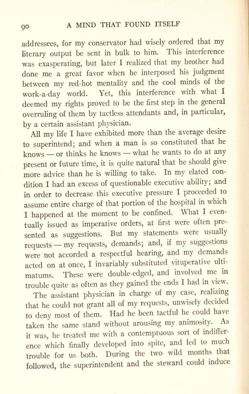 addressees, for my conservator had wisely ordered that my literary output be sent in bulk to him. This interference was exasperating, but later I realized that my brother had done me a great favor when he interposed his judgment between my red-hot mentality and the cool minds of the work-a-day world. Yet, this interference with what I deemed my rights proved to be the first step in the general overruling of them by tactless attendants and, in particular, by a certain assistant physician. All my life I have exhibited more than the average desire to superintend; and when a man is so constituted that he knows — or thinks he knows — what he wants to do at any present or future time, it is quite natural that he should give more advice than he is willing to take. In my elated con¬ dition I had an excess of questionable executive ability; and in order to decrease this executive pressure I proceeded to assume entire charge of that portion of the hospital in v. hich I happened at the moment to be confined. What I even¬ tually issued as imperative orders, at first were often pre¬ sented as suggestions. But my statements were usually requests — my requests, demands; and, if my suggestions were not accorded a respectful hearing, and my demands acted on at once, I invariably substituted vituperative ulti¬ matums. These were double-edged, and involved me in trouble quite as often as they gained the ends I had in view. The assistant physician in charge of my case, realizing that he could not grant all of my requests, unwisely decided to deny most of them. Had he been tactful he could have taken the same stand without arousing my animosity. As it was, he treated me with a contemptuous sort of indiffer¬ ence which finally developed into spite, and led to much trouble for us both. During the two wild months that followed, the superintendent and the steward could induce