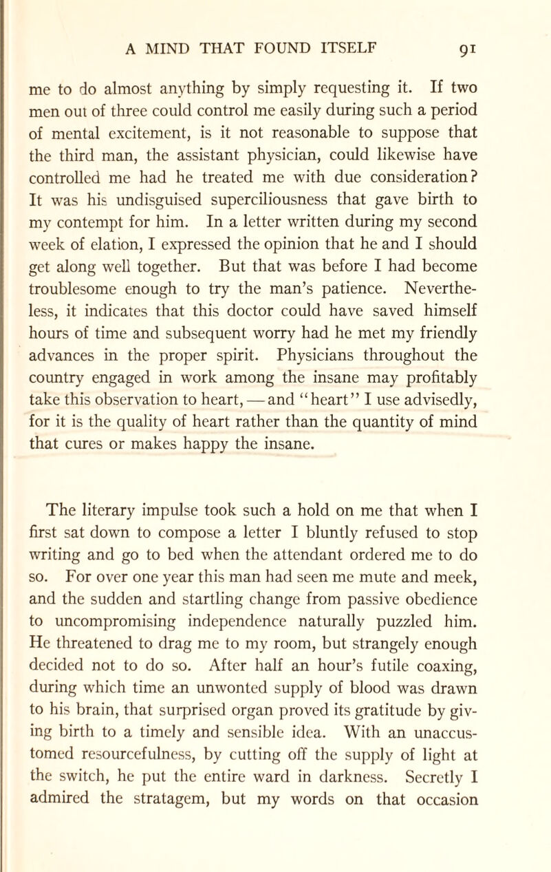 me to do almost anything by simply requesting it. If two men out of three could control me easily during such a period of mental excitement, is it not reasonable to suppose that the third man, the assistant physician, could likewise have controlled me had he treated me with due consideration? It was his undisguised superciliousness that gave birth to my contempt for him. In a letter written during my second week of elation, I expressed the opinion that he and I should get along well together. But that was before I had become troublesome enough to try the man’s patience. Neverthe¬ less, it indicates that this doctor could have saved himself hours of time and subsequent worry had he met my friendly advances in the proper spirit. Physicians throughout the country engaged in work among the insane may profitably take this observation to heart, — and “heart” I use advisedly, for it is the quality of heart rather than the quantity of mind that cures or makes happy the insane. The literary impulse took such a hold on me that when I first sat down to compose a letter I bluntly refused to stop writing and go to bed when the attendant ordered me to do so. For over one year this man had seen me mute and meek, and the sudden and startling change from passive obedience to uncompromising independence naturally puzzled him. He threatened to drag me to my room, but strangely enough decided not to do so. After half an hour’s futile coaxing, during which time an unwonted supply of blood was drawn to his brain, that surprised organ proved its gratitude by giv¬ ing birth to a timely and sensible idea. With an unaccus¬ tomed resourcefulness, by cutting off the supply of light at the switch, he put the entire ward in darkness. Secretly I admired the stratagem, but my words on that occasion