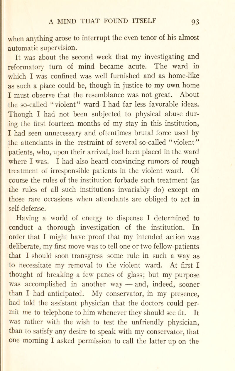 when anything arose to interrupt the even tenor of his almost automatic supervision. It was about the second week that my investigating and reformatory turn of mind became acute. The ward in which I was confined was well furnished and as home-like as such a place could be, though in justice to my own home I must observe that the resemblance was not great. About the so-called “violent” ward I had far less favorable ideas. Though I had not been subjected to physical abuse dur¬ ing the first fourteen months of my stay in this institution, I had seen unnecessary and oftentimes brutal force used by the attendants in the restraint of several so-called “violent” patients, who, upon their arrival, had been placed in the ward where I was. I had also heard convincing rumors of rough treatment of irresponsible patients in the violent ward. Of course the rules of the institution forbade such treatment (as the rules of all such institutions invariably do) except on those rare occasions when attendants are obliged to act in self-defense. Having a world of energy to dispense I determined to conduct a thorough investigation of the institution. In order that I might have proof that my intended action was deliberate, my first move was to tell one or two fellow-patients that I should soon transgress some rule in such a way as to necessitate my removal to the violent ward. At first I thought of breaking a few panes of glass; but my purpose was accomplished in another way — and, indeed, sooner than I had anticipated. My conservator, in my presence, had told the assistant physician that the doctors could per¬ mit me to telephone to him whenever they should see fit. It was rather wTith the wish to test the unfriendly physician, than to satisfy any desire to speak with my conservator, that one morning I asked permission to call the latter up on the