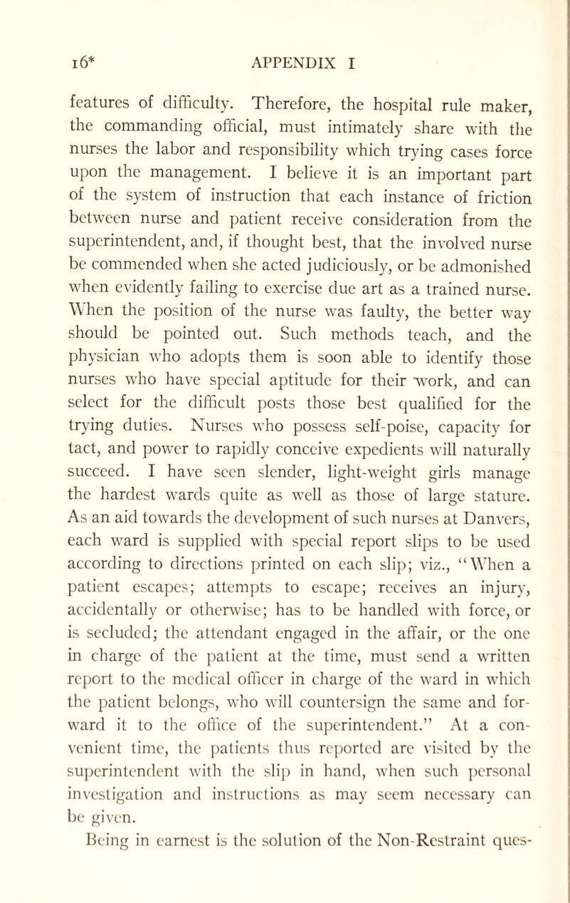 features of difficulty. Therefore, the hospital rule maker, the commanding official, must intimately share with the nurses the labor and responsibility which trying cases force upon the management. I believe it is an important part of the system of instruction that each instance of friction between nurse and patient receive consideration from the superintendent, and, if thought best, that the involved nurse be commended when she acted judiciously, or be admonished when evidently failing to exercise due art as a trained nurse. When the position of the nurse was faulty, the better way should be pointed out. Such methods teach, and the physician who adopts them is soon able to identify those nurses who have special aptitude for their wmrk, and can select for the difficult posts those best qualified for the trying duties. Nurses who possess self-poise, capacity for tact, and power to rapidly conceive expedients will naturally succeed. I have seen slender, light-weight girls manage the hardest wards quite as well as those of large stature. As an aid towards the development of such nurses at Danvers, each ward is supplied with special report slips to be used according to directions printed on each slip; viz., “When a patient escapes; attempts to escape; receives an injury, accidentally or otherwise; has to be handled with force, or is secluded; the attendant engaged in the affair, or the one in charge of the patient at the time, must send a written report to the medical officer in charge of the ward in which the patient belongs, who will countersign the same and for¬ ward it to the office of the superintendent.” At a con¬ venient time, the patients thus reported are visited by the superintendent with the slip in hand, when such personal investigation and instructions as may seem necessary can be given. Being in earnest is the solution of the Non-Restraint ques-