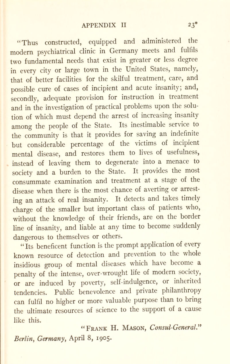 “Thus constructed, equipped and administered the modern psychiatrical clinic in Germany meets and fulfils two fundamental needs that exist in greater or less degree in every city or large town in the United States, namely, that of better facilities for the skilful treatment, care, and possible cure of cases of incipient and acute insanity; and, secondly, adequate provision for instruction in treatment and in the investigation of practical problems upon the solu¬ tion of which must depend the arrest of increasing insanity among the people of the State. Its inestimable service to the community is that it provides for saving an indefinite but considerable percentage of the victims of incipient mental disease, and restores them to lives of usefulness, instead of leaving them to degenerate into a menace to society and a burden to the State. It provides the most consummate examination and treatment at a stage of the disease when there is the most chance of averting or arrest¬ ing an attack of real insanity. It detects and takes timely charge of the smaller but important class of patients who, without the knowledge of their friends, are on the border line of insanity, and liable at any time to become suddenly dangerous to themselves or others. “ Its beneficent function is the prompt application of every known resource of detection and prevention to the whole insidious group of mental diseases which have become a penalty of the intense, over-wrought life of modern society, or are induced by poverty, self-indulgence, or inherited tendencies. Public benevolence and private philanthropy can fulfil no higher or more valuable purpose than to bring the ultimate resources of science to the support of a cause like this. “Frank H. Mason, Consul-General” Berlin, Germany, April 8, 1905.