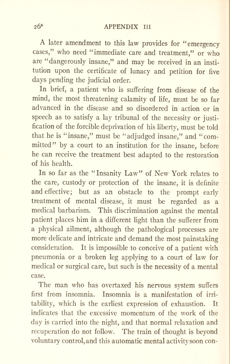 A later amendment to this law provides for “emergency cases,” who need “immediate care and treatment,” or who are “dangerously insane,” and may be received in an insti¬ tution upon the certificate of lunacy and petition for five days pending the judicial order. In brief, a patient who is suffering from disease of the mind, the most threatening calamity of life, must be so far advanced in the disease and so disordered in action or in speech as to satisfy a lay tribunal of the necessity or justi¬ fication of the forcible deprivation of his liberty, must be told that he is “insane,” must be “adjudged insane,” and “com¬ mitted” by a court to an institution for the insane, before he can receive the treatment best adapted to the restoration of his health. In so far as the “Insanity Law” of New York relates to the care, custody or protection of the insane, it is definite and effective; but as an obstacle to the prompt early treatment of mental disease, it must be regarded as a medical barbarism. This discrimination against the mental patient places him in a different light than the sufferer from a physical ailment, although the pathological processes are more delicate and intricate and demand the most painstaking consideration. It is impossible to conceive of a patient with pneumonia or a broken leg applying to a court of law for medical or surgical care, but such is the necessity of a mental case. The man who has overtaxed his nervous system suffers first from insomnia. Insomnia is a manifestation of irri¬ tability, which is the earliest expression of exhaustion. It indicates that the excessive momentum of the work of the day is carried into the night, and that normal relaxation and recuperation do not follow. The train of thought is beyond voluntary control, and this automatic mental activity soon con-