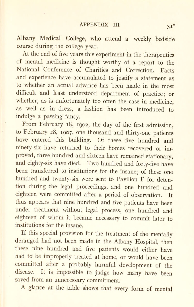 31* Albany Medical College, who attend a weekly bedside course during the college year. At the end of five years this experiment in the therapeutics of mental medicine is thought worthy of a report to the National Conference of Charities and Correction. Facts and experience have accumulated to justify a statement as to whether an actual advance has been made in the most difficult and least understood department of practice; or whether, as is unfortunately too often the case in medicine, as well as in dress, a fashion has been introduced to indulge a passing fancy. From February 18, 1902, the day of the first admission, to February 28, 1907, one thousand and thirty-one patients have entered this building. Of these five hundred and ninety-six have returned to their homes recovered or im¬ proved, three hundred and sixteen have remained stationary, and eighty-six have died. Two hundred and forty-five have been transferred to institutions for the insane; of these one hundred and twenty-six were sent to Pavilion F for deten¬ tion during the legal proceedings, and one hundred and eighteen were committed after a period of observation. It thus appears that nine hundred and five patients have been under treatment without legal process, one hundred and eighteen of whom it became necessary to commit later to institutions for the insane. If this special provision for the treatment of the mentally deranged had not been made in the Albany Hospital, then these nine hundred and five patients would either have had to be improperly treated at home, or would have been committed after a probably harmful development of the disease. It is impossible to judge how many have been saved from an unnecessary commitment. A glance at the table shows that every form of mental