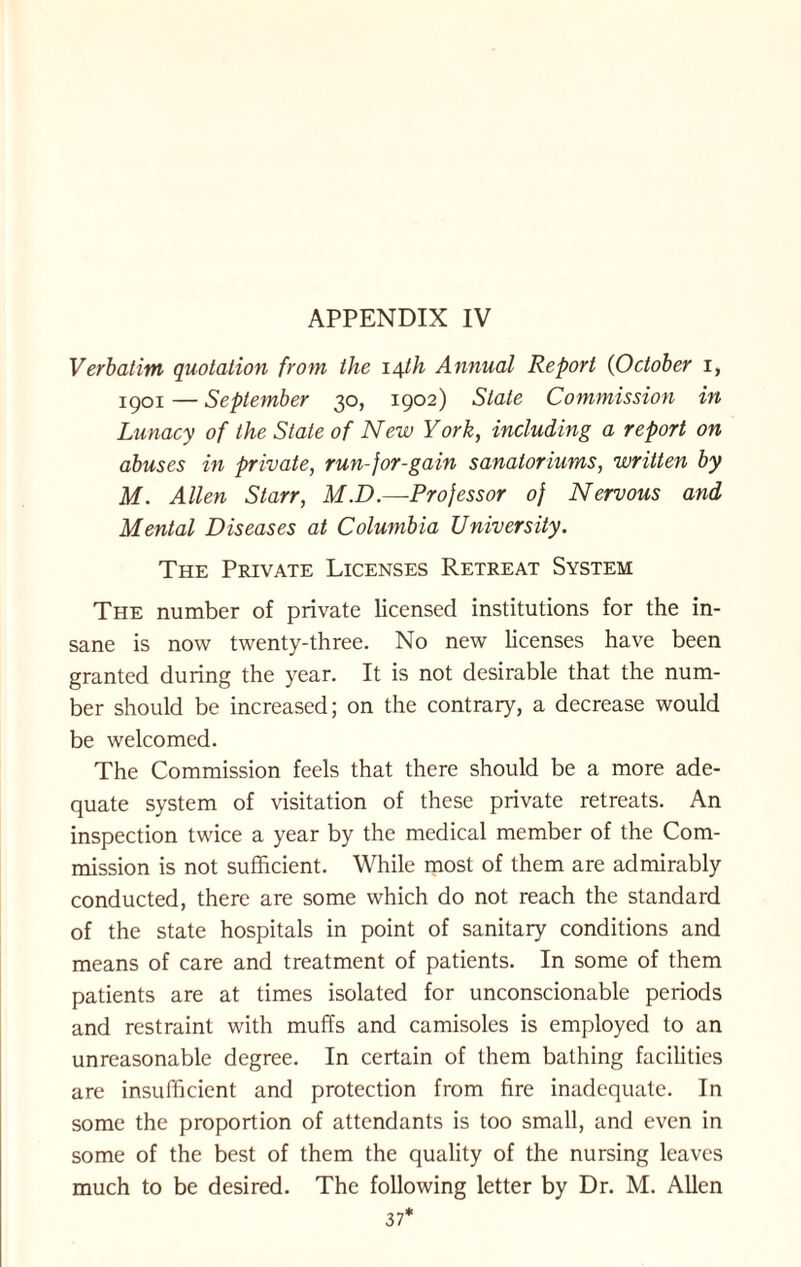 Verbatim quotation from the 14th Annual Report (October 1, 1901 — September 30, 1902) State Commission in Lunacy of the State of New York, including a report on abuses in private, run-jor-gain sanatoriums, written by M. Allen Starr, M.D.—Professor of Nervous and Mental Diseases at Columbia University. The Private Licenses Retreat System The number of private licensed institutions for the in¬ sane is now twenty-three. No new licenses have been granted during the year. It is not desirable that the num¬ ber should be increased; on the contrary, a decrease would be welcomed. The Commission feels that there should be a more ade¬ quate system of visitation of these private retreats. An inspection twice a year by the medical member of the Com¬ mission is not sufficient. While most of them are admirably conducted, there are some which do not reach the standard of the state hospitals in point of sanitary conditions and means of care and treatment of patients. In some of them patients are at times isolated for unconscionable periods and restraint with muffs and camisoles is employed to an unreasonable degree. In certain of them bathing facilities are insufficient and protection from fire inadequate. In some the proportion of attendants is too small, and even in some of the best of them the quality of the nursing leaves much to be desired. The following letter by Dr. M. Allen 37*