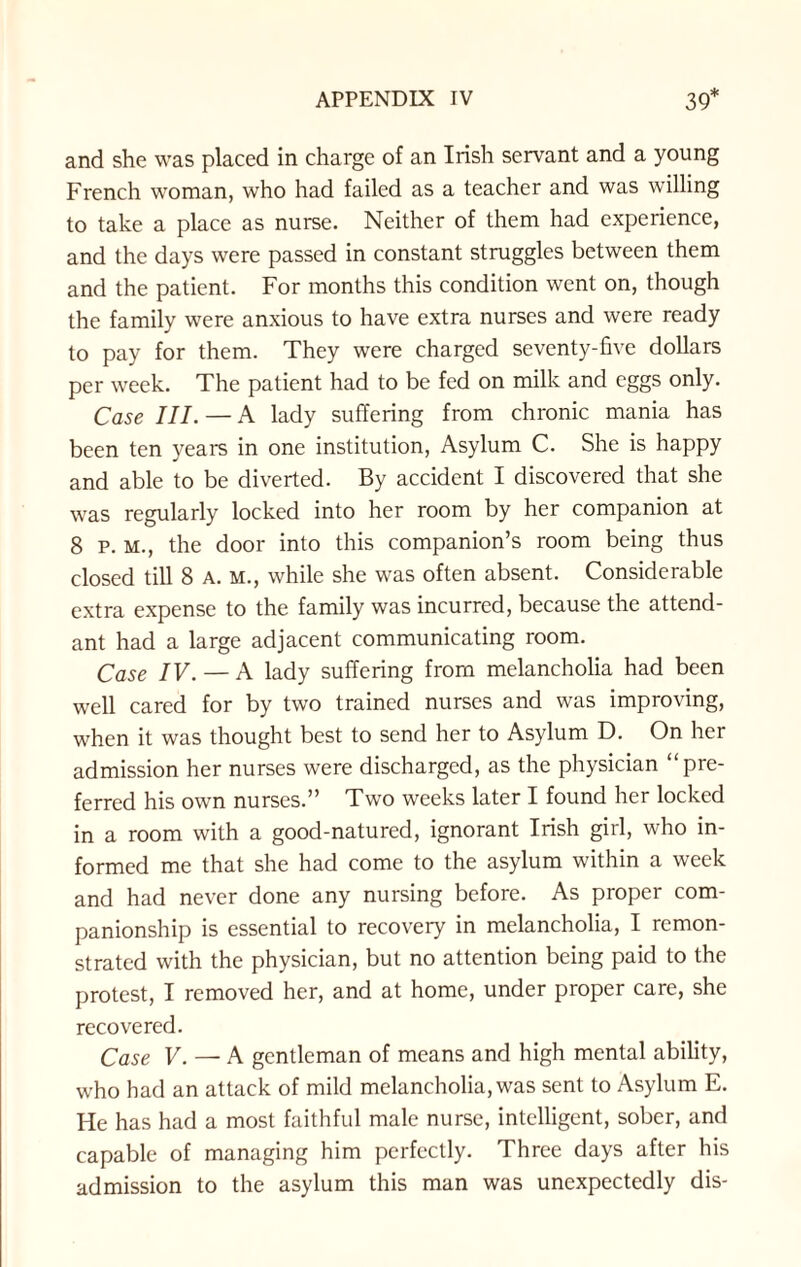 and she was placed in charge of an Irish servant and a young French woman, who had failed as a teacher and was willing to take a place as nurse. Neither of them had experience, and the days were passed in constant struggles between them and the patient. For months this condition went on, though the family were anxious to have extra nurses and were ready to pay for them. They were charged seventy-five dollars per week. The patient had to be fed on milk and eggs only. Case III. — A lady suffering from chronic mania has been ten years in one institution, Asylum C. She is happy and able to be diverted. By accident I discovered that she was regularly locked into her room by her companion at 8 p. m., the door into this companion’s room being thus closed till 8 a. m., while she was often absent. Considerable extra expense to the family was incurred, because the attend¬ ant had a large adjacent communicating room. Case IV. — A lady suffering from melancholia had been well cared for by two trained nurses and was improving, when it was thought best to send her to Asylum D. On her admission her nurses were discharged, as the physician “pre¬ ferred his own nurses.” Two weeks later I found her locked in a room with a good-natured, ignorant Irish girl, who in¬ formed me that she had come to the asylum within a week and had never done any nursing before. As proper com¬ panionship is essential to recovery in melancholia, I remon¬ strated with the physician, but no attention being paid to the protest, I removed her, and at home, under proper care, she recovered. Case V. — A gentleman of means and high mental ability, who had an attack of mild melancholia, was sent to Asylum E. He has had a most faithful male nurse, intelligent, sober, and capable of managing him perfectly. Three days after his admission to the asylum this man was unexpectedly dis-
