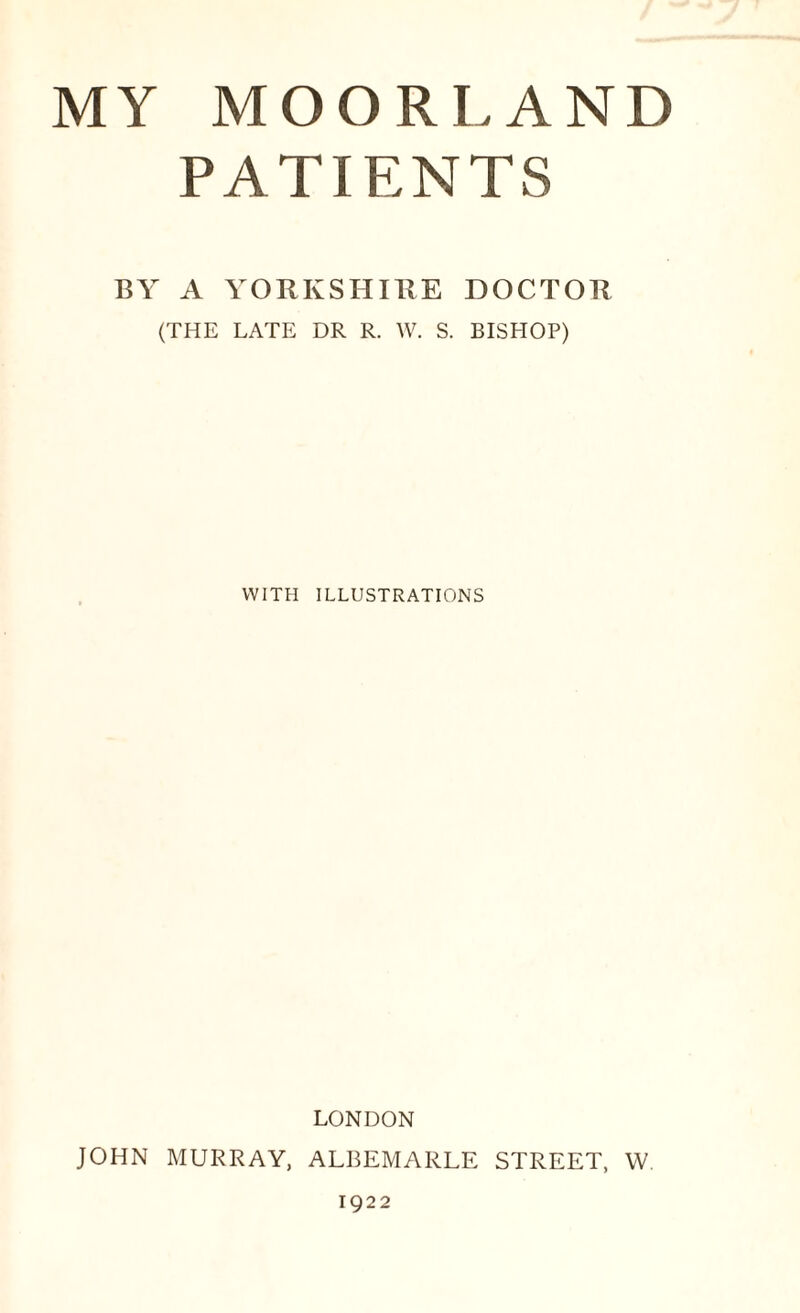 MY MOORLAND PATIENTS BY A YORKSHIRE DOCTOR (THE LATE DR R. W. S. BISHOP) WITH ILLUSTRATIONS LONDON JOHN MURRAY, ALBEMARLE STREET, W 1922