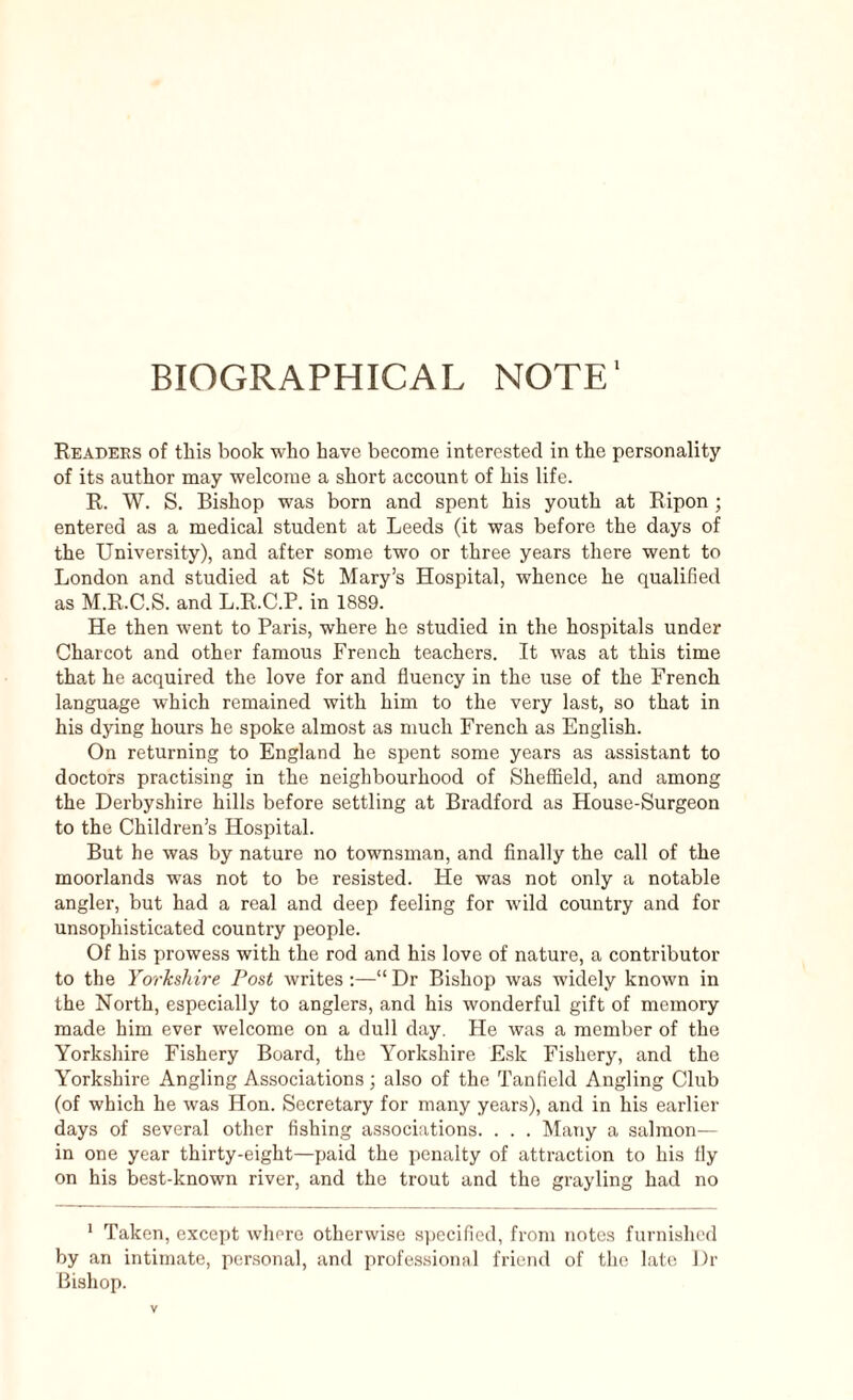 BIOGRAPHICAL NOTE1 Readers of this book who have become interested in the personality of its author may welcome a short account of his life. R. W. S. Bishop was born and spent his youth at Ripon; entered as a medical student at Leeds (it was before the days of the University), and after some two or three years there went to London and studied at St Mary’s Hospital, whence he qualified as M.R.C.S. and L.R.C.P. in 1889. He then went to Paris, where he studied in the hospitals under Charcot and other famous French teachers. It was at this time that he acquired the love for and fluency in the use of the French language which remained with him to the very last, so that in his dying hours he spoke almost as much French as English. On returning to England he spent some years as assistant to doctors practising in the neighbourhood of Sheffield, and among the Derbyshire hills before settling at Bradford as House-Surgeon to the Children’s Hospital. But he was by nature no townsman, and finally the call of the moorlands was not to be resisted. He was not only a notable angler, but had a real and deep feeling for wild country and for unsophisticated country people. Of his prowess with the rod and his love of nature, a contributor to the Yorkshire Post writes :—“ Dr Bishop was widely known in the North, especially to anglers, and his wonderful gift of memory made him ever welcome on a dull day. He was a member of the Yorkshire Fishery Board, the Yorkshire Esk Fishery, and the Yorkshire Angling Associations; also of the Tanfield Angling Club (of which he was Hon. Secretary for many years), and in his earlier days of several other fishing associations. . . . Many a salmon— in one year thirty-eight—paid the penalty of attraction to his fly on his best-known river, and the trout and the grayling had no 1 Taken, except where otherwise specified, from notes furnished by an intimate, personal, and professional friend of the late Dr Bishop.