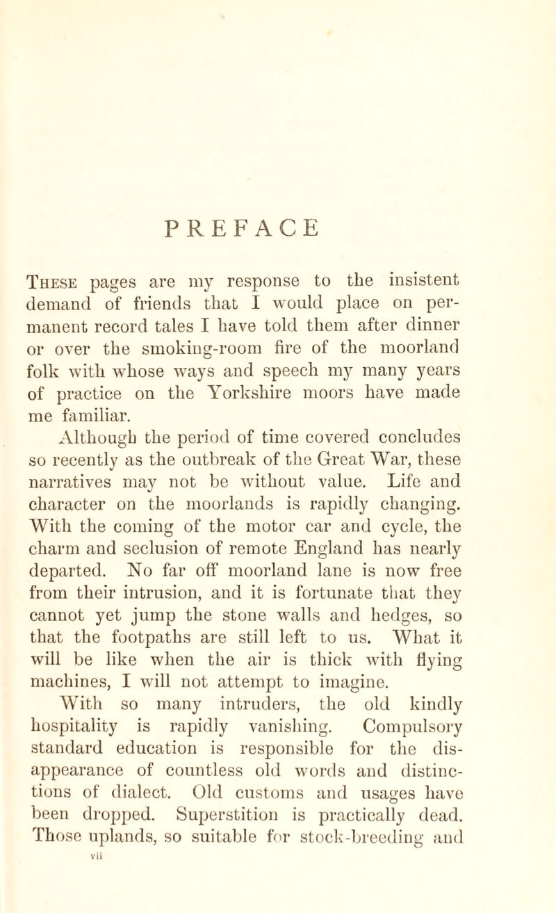 PREFACE These pages are my response to the insistent demand of friends that I would place on per¬ manent record tales I have told them after dinner or over the smoking-room fire of the moorland folk with whose ways and speech my many years of practice on the Yorkshire moors have made me familiar. Although the period of time covered concludes so recently as the outbreak of the Great War, these narratives may not be without value. Life and character on the moorlands is rapidly changing. With the coming of the motor car and cycle, the charm and seclusion of remote England has nearly departed. No far off moorland lane is now free from their intrusion, and it is fortunate that they cannot yet jump the stone walls and hedges, so that the footpaths are still left to us. What it will be like when the air is thick with flying machines, I will not attempt to imagine. With so many intruders, the old kindly hospitality is rapidly vanishing. Compulsory standard education is responsible for the dis¬ appearance of countless old words and distinc¬ tions of dialect. Old customs and usages have been dropped. Superstition is practically dead. Those uplands, so suitable for stock-breeding and