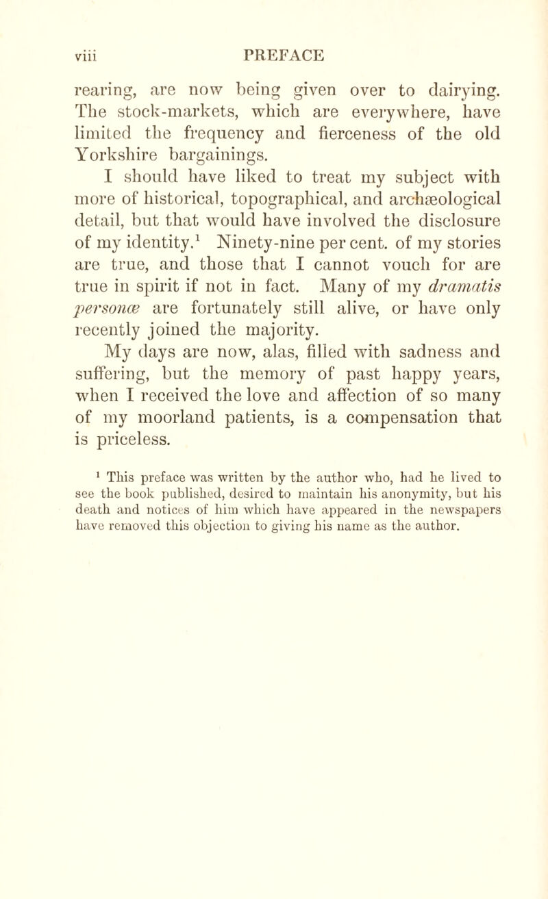 rearing, are now being given over to dairying. The stock-markets, which are everywhere, have limited the frequency and fierceness of the old Yorkshire bargainings. I should have liked to treat my subject with more of historical, topographical, and archaeological detail, but that would have involved the disclosure of my identity.1 Ninety-nine percent, of my stories are true, and those that I cannot vouch for are true in spirit if not in fact. Many of my dramatis persona? are fortunately still alive, or have only recently joined the majority. My days are now, alas, filled with sadness and suffering, but the memory of past happy years, when I received the love and affection of so many of my moorland patients, is a compensation that is priceless. 1 This preface was written by the author who, had he lived to see the book published, desired to maintain his anonymity, but his death and notices of him which have appeared in the newspapers have removed this objection to giving his name as the author.