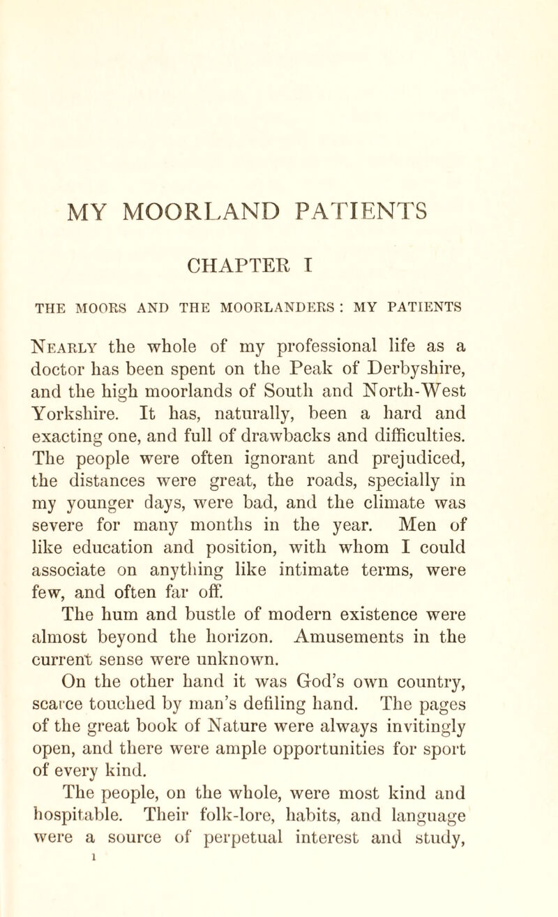 MY MOORLAND PATIENTS CHAPTER I THE MOORS AND THE MOORLANDERS : MY PATIENTS Nearly the whole of my professional life as a doctor has been spent on the Peak of Derbyshire, and the hitrh moorlands of South and North-West O Yorkshire. It has, naturally, been a hard and exacting one, and full of drawbacks and difficulties. The people were often ignorant and prejudiced, the distances were great, the roads, specially in my younger days, were bad, and the climate was severe for many months in the year. Men of like education and position, with whom I could associate on anything like intimate terms, were few, and often far off. The hum and bustle of modern existence were almost beyond the horizon. Amusements in the current sense were unknown. On the other hand it was God’s own country, scarce touched by man’s defiling hand. The pages of the great book of Nature were always invitingly open, and there were ample opportunities for sport of every kind. The people, on the whole, were most kind and hospitable. Their folk-lore, habits, and language were a source of perpetual interest and study,