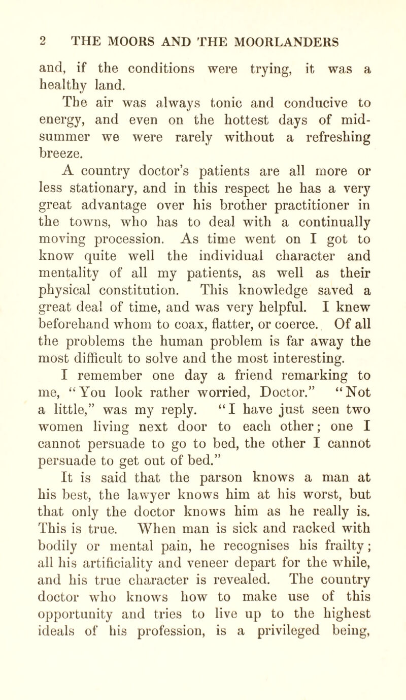 and, if the conditions were trying, it was a healthy land. The air was always tonic and conducive to energy, and even on the hottest days of mid¬ summer we were rarely without a refreshing breeze. A country doctor’s patients are all more or less stationary, and in this respect he has a very great advantage over his brother practitioner in the towns, who has to deal with a continually moving procession. As time went on I got to know quite well the individual character and mentality of all my patients, as well as their physical constitution. This knowledge saved a great deal of time, and was very helpful. I knew beforehand whom to coax, flatter, or coerce. Of all the problems the human problem is far away the most difficult to solve and the most interesting. I remember one day a friend remarking to me, “You look rather worried, Doctor.” “Not a little,” was my reply. “I have just seen two women living next door to each other; one I cannot persuade to go to bed, the other I cannot persuade to get out of bed.” It is said that the parson knows a man at his best, the lawyer knows him at his worst, but that only the doctor knows him as he really is. This is true. When man is sick and racked with bodily or mental pain, he recognises his frailty; all his artificiality and veneer depart for the while, and his true character is revealed. The country doctor who knows how to make use of this opportunity and tries to live up to the highest ideals of his profession, is a privileged being,