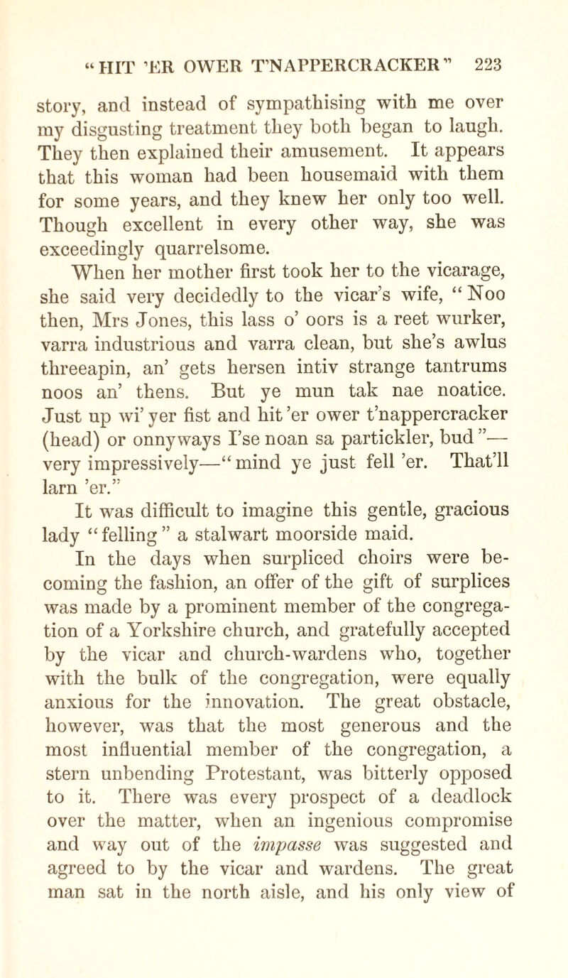 story, and instead of sympathising with me over my disgusting treatment they both began to laugh. They then explained their amusement. It appears that this woman had been housemaid with them for some years, and they knew her only too well. Though excellent in every other way, she was exceedingly quarrelsome. When her mother first took her to the vicarage, she said very decidedly to the vicar’s wife, “Noo then, Mrs Jones, this lass o’ oors is a reet wurker, varra industrious and varra clean, but she’s awlus threeapin, an’ gets hersen intiv strange tantrums noos an’ thens. But ye mun tak nae noatice. Just up wi’yer fist and hit’er ower t’nappercracker (head) or onnyways I’se noan sa partickler, bud very impressively—“ mind ye just fell ’er. That’ll larn ’er.” It was difficult to imagine this gentle, gracious lady “felling” a stalwart moorside maid. In the days when surpliced choirs were be¬ coming the fashion, an offer of the gift of surplices was made by a prominent member of the congrega¬ tion of a Yorkshire church, and gratefully accepted by the vicar and church-wardens who, together with the bulk of the congregation, were equally anxious for the innovation. The great obstacle, however, was that the most generous and the most influential member of the congregation, a stern unbending Protestant, was bitterly opposed to it. There was every prospect of a deadlock over the matter, when an ingenious compromise and way out of the impasse was suggested and agreed to by the vicar and wardens. The great man sat in the north aisle, and his only view of