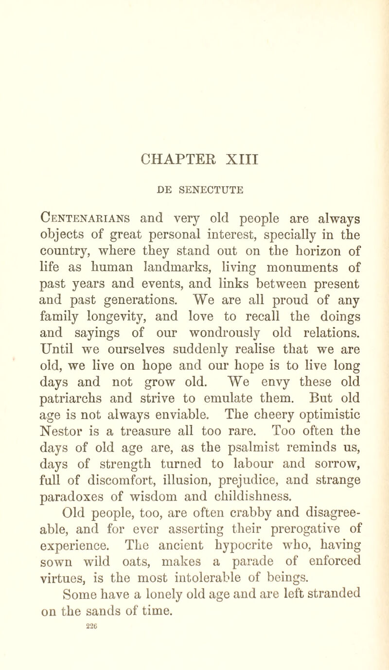 CHAPTER XIII DE SENECTUTE Centenarians and very old people are always objects of great personal interest, specially in the country, where they stand out on the horizon of life as human landmarks, living monuments of past years and events, and links between present and past generations. We are all proud of any family longevity, and love to recall the doings and sayings of our wondrously old relations. Until we ourselves suddenly realise that we are old, we live on hope and our hope is to live long days and not grow old. We envy these old patriarchs and strive to emulate them. But old age is not always enviable. The cheery optimistic Nestor is a treasure all too rare. Too often the days of old age are, as the psalmist reminds us, days of strength turned to labour and sorrow, full of discomfort, illusion, prejudice, and strange paradoxes of wisdom and childishness. Old people, too, are often crabby and disagree¬ able, and for ever asserting their prerogative of experience. The ancient hypocrite who, having sown wild oats, makes a parade of enforced virtues, is the most intolerable of beings. Some have a lonely old age and are left stranded on the sands of time.