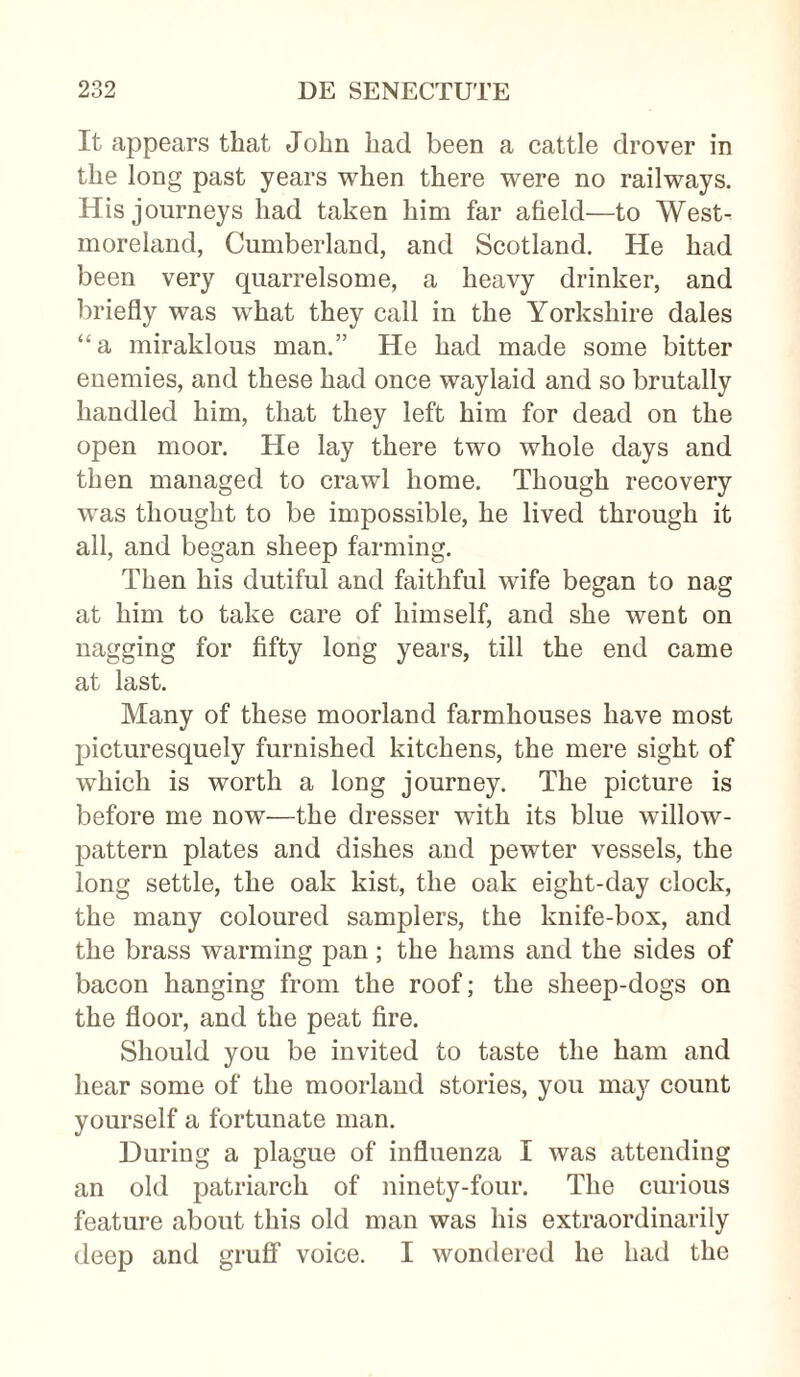 It appears that John had been a cattle drover in the long past years when there were no railways. His journeys had taken him far afield—to West¬ moreland, Cumberland, and Scotland. He had been very quarrelsome, a heavy drinker, and briefly was what they call in the Yorkshire dales “a miraklous man.” He had made some bitter enemies, and these had once waylaid and so brutally handled him, that they left him for dead on the open moor. He lay there two whole days and then managed to crawl home. Though recovery was thought to be impossible, he lived through it all, and began sheep farming. Then his dutiful and faithful wife began to nag at him to take care of himself, and she went on nagging for fifty long years, till the end came at last. Many of these moorland farmhouses have most picturesquely furnished kitchens, the mere sight of which is worth a long journey. The picture is before me now—the dresser with its blue willow- pattern plates and dishes and pewter vessels, the long settle, the oak kist, the oak eight-day clock, the many coloured samplers, the knife-box, and the brass warming pan; the hams and the sides of bacon hanging from the roof; the sheep-dogs on the floor, and the peat fire. Should you be invited to taste the ham and hear some of the moorland stories, you may count yourself a fortunate man. During a plague of influenza I was attending an old patriarch of ninety-four. The curious feature about this old man was his extraordinarily deep and gruff voice. I wondered he had the