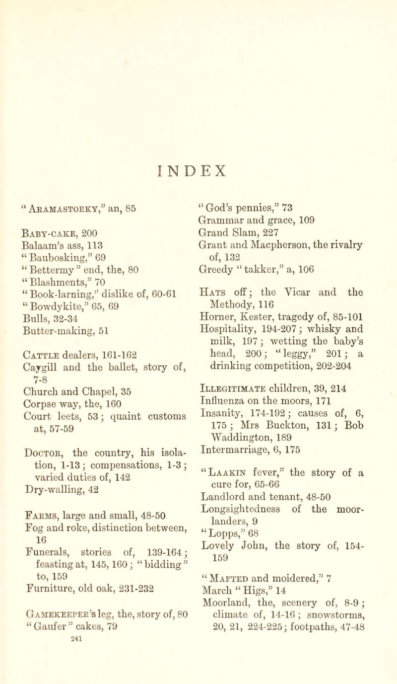 INDEX “ Aramastoeky,” an, 85 Baby-cake, 200 Balaam’s ass, 113 “ Baubosking,” 69 “ Bettermy ” end, the, 80 “ Blashments,” 70 “ Book-larning,” dislike of, 60-61 “ Bowdykite,” 65, 69 Bulls, 32-34 Butter-making, 51 Cattle dealers, 161-162 Caygill and the ballet, story of, 7-8 Church and Chapel, 35 Corpse way, the, 160 Court leets, 53; quaint customs at, 57-59 Doctor, the country, his isola¬ tion, 1-13; compensations, 1-3; varied duties of, 142 Dry-walling, 42 Farms, large and small, 48-50 Fog and roke, distinction between, 16 Funerals, stories of, 139-164; feasting at, 145,160; “ bidding ” to, 159 Furniture, old oak, 231-232 Gamekeeper’s leg, the, story of, 80 “ Gaufer ” cakes, 79 241 “ God’s pennies,” 73 Grammar and grace, 109 Grand Slam, 227 Grant and Macpherson, the rivalry of, 132 Greedy “ takker,” a, 106 Hats off; the Vicar and the Methody, 116 Horner, Kester, tragedy of, 85-101 Hospitality, 194-207; whisky and milk, 197; wetting the baby’s head, 200; “ leggy,” 201; a drinking competition, 202-204 Illegitimate children, 39, 214 Influenza on the moors, 171 Insanity, 174-192; causes of, 6, 175; Mrs Buckton, 131; Bob Waddington, 189 Intermarriage, 6, 175 “Laakin fever,” the story of a cure for, 65-66 Landlord and tenant, 48-50 Longsightedness of the moor- landers, 9 “Lopps,” 68 Lovely John, the story of, 154- 159 “ Maeted and moidered,” 7 March “ Higs,” 14 Moorland, the, scenery of, 8-9; climate of, 14-16 ; snowstorms, 20, 21, 224-225; footpaths, 47-48