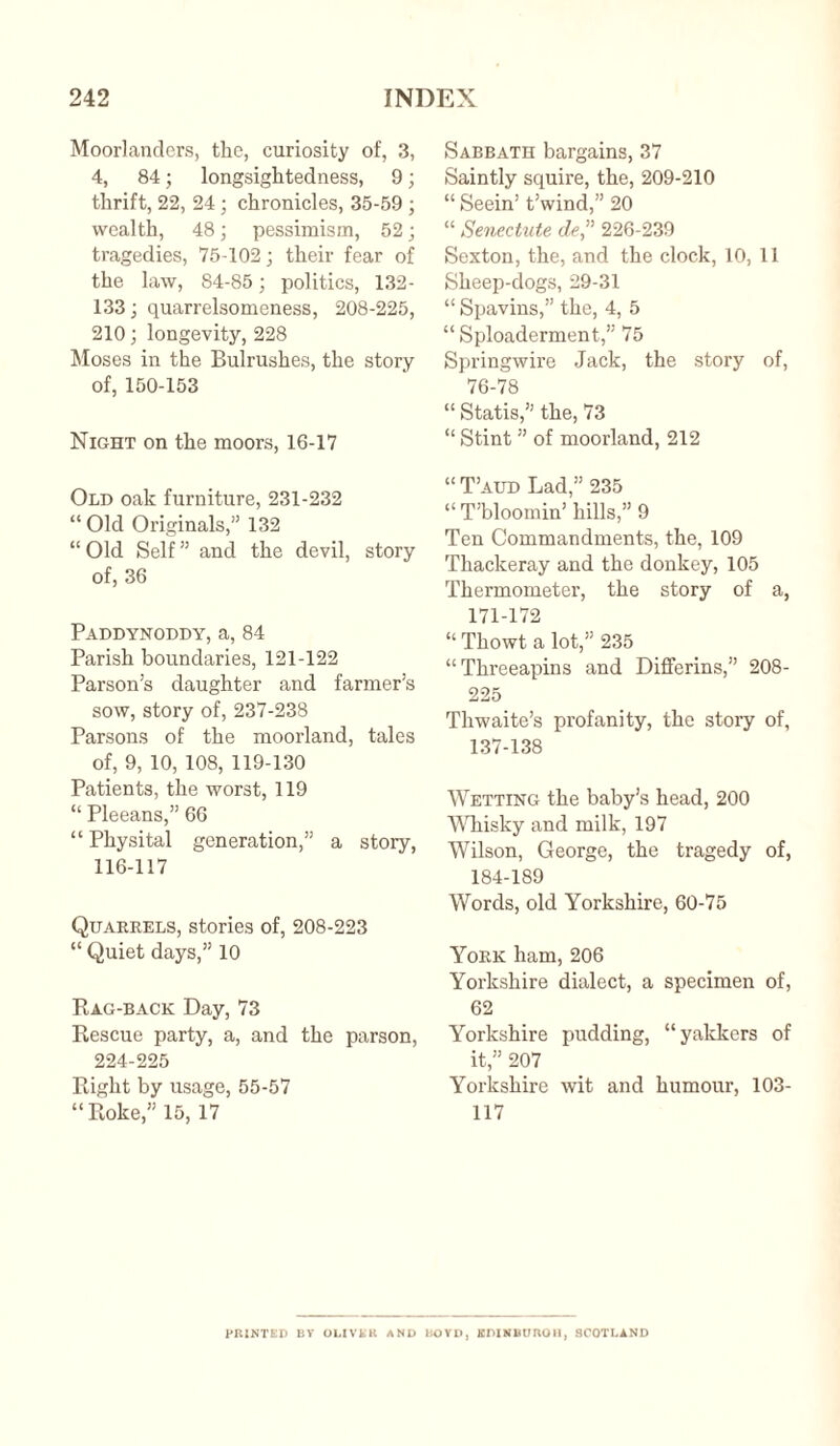 Moorlanders, the, curiosity of, 3, 4, 84; longsightedness, 9; thrift, 22, 24 ; chronicles, 35-59 ; wealth, 48; pessimism, 52; tragedies, 75-102; their fear of the law, 84-85; politics, 132- 133; quarrelsomeness, 208-225, 210; longevity, 228 Moses in the Bulrushes, the story of, 150-153 Night on the moors, 16-17 Old oak furniture, 231-232 “ Old Originals,” 132 “ Old Self ” and the devil, story of, 36 Paddynoddy, a, 84 Parish boundaries, 121-122 Parson’s daughter and farmer’s sow, story of, 237-238 Parsons of the moorland, tales of, 9, 10, 108, 119-130 Patients, the worst, 119 “ Pleeans,” 66 “ Physital generation,” a story, 116-117 Quarrels, stories of, 208-223 “ Quiet days,” 10 Rag-back Day, 73 Rescue party, a, and the parson, 224-225 Right by usage, 55-57 “Roke,” 15, 17 Sabbath bargains, 37 Saintly squire, the, 209-210 “ Seein’ t’wind,” 20 “ Senectute cle,” 226-239 Sexton, the, and the clock, 10, 11 Sheep-dogs, 29-31 “ Spavins,” the, 4, 5 “ Sploaderment,” 75 Springwire Jack, the story of, 76-78 “ Statis,” the, 73 “ Stint ” of moorland, 212 “ T’aud Lad,” 235 “ T’bloomin’ hills,” 9 Ten Commandments, the, 109 Thackeray and the donkey, 105 Thermometer, the story of a, 171-172 “ Thowt a lot,” 235 “Threeapins and Differins,” 208- 225 Thwaite’s profanity, the story of, 137-138 Wetting the baby’s head, 200 Whisky and milk, 197 Wilson, George, the tragedy of, 184-189 Words, old Yorkshire, 60-75 York ham, 206 Yorkshire dialect, a specimen of, 62 Yorkshire pudding, “yakkers of it,” 207 Yorkshire wit and humour, 103- 117 PRINTED BV OLIVER AND BOYD, EDINBURGH, SCOTLAND