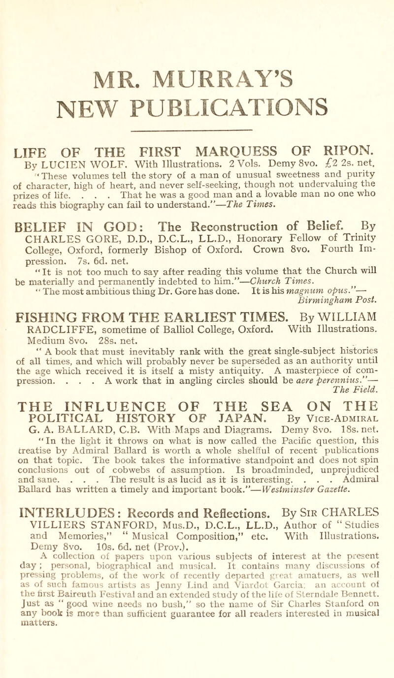 MR. MURRAY’S NEW PUBLICATIONS LIFE OF THE FIRST MARQUESS OF RIPON. By LUCIEN WOLF. With Illustrations. 2 Vols. Demy 8vo. £2 2s. net. ‘These volumes tell the story of a man of unusual sweetness and purity of character, high of heart, and never self-seeking, though not undervaluing the prizes of life. . . . That he was a good man and a lovable man no one who reads this biography can fail to understand.”—The Times. BELIEF IN GOD: The Reconstruction of Belief. By CHARLES GORE, D.D., D.C.L., LL.D., Honorary Fellow of Trinity College, Oxford, formerly Bishop of Oxford. Crown 8vo. Fourth Im¬ pression. 7s. 6d. net. “ It is not too much to say after reading this volume that the Church will be materially and permanently indebted to him.”—Church Times. “ The most ambitious thing Dr. Gore has done. It is his magnum opus.”—- Birmingham Post. FISHING FROM THE EARLIEST TIMES. By WILLIAM RADCLIFFE, sometime of Balliol College, Oxford. With Illustrations. Medium 8vo. 28s. net. ‘‘ A book that must inevitably rank with the great single-subject histories of all times, and which will probably never be superseded as an authority until the age which received it is itself a misty antiquity. A masterpiece of com¬ pression. ... A work that in angling circles should be aere perennius.— The Field. THE INFLUENCE OF THE SEA ON THE POLITICAL HISTORY OF JAPAN. By Vice-Admiral G. A. BALLARD, C.B. With Maps and Diagrams. Demy 8vo. 18s.net. “ In the light it throws on what is now called the Pacific question, this treatise by Admiral Ballard is worth a whole shelfful of recent publications on that topic. The book takes the informative standpoint and does not spin conclusions out of cobwebs of assumption. Is broadminded, unprejudiced and sane. . . . The result is as lucid as it is interesting. . . . Admiral Ballard has written a timely and important book.”—Westminster Gazette. INTERLUDES : Records and Reflections. By Sir CHARLES VILLIERS STANFORD, Mus.D., D.C.L., LL.D., Author of “Studies and Memories,” “ Musical Composition,” etc. With Illustrations. Demy 8vo. 10s. 6d. net (Prov.). A collection of papers upon various subjects of interest at the present day ; personal, biographical and musical. It contains many discussions of pressing problems, of the work of recently departed great amatuers, as well as of such famous artists as Jenny Lind and Viardot Garcia; an account of the first Baireutli Festival and an extended study of the life of Sterndale Bennett. Just as  good wine needs no bush,” so the name of Sir Charles Stanford on any book is more than sufficient guarantee for all readers interested in musical matters.