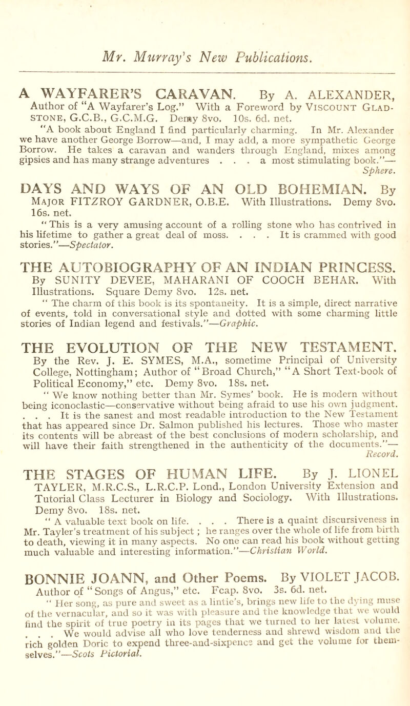 Mr. Murray's New Publications. A WAYFARER’S CARAVAN. By A. ALEXANDER, Author of “A Wayfarer’s Log.” With a Foreword by Viscount Glad¬ stone, G.C.B., G.C.M.G. Deray 8vo. 10s. 6d. net. A book about England I find particularly charming. In Mr. Alexander we have another George Borrow—and, I may add, a more sympathetic George Borrow. He takes a caravan and wanders through England, mixes among gipsies and has many strange adventures ... a most stimulating book.”— Sphere. DAYS AND WAYS OF AN OLD BOHEMIAN. By Major FITZROY GARDNER, O.B.E. With Illustrations. Demy 8vo. 16s. net. “ This is a very amusing account of a rolling stone who has contrived in his lifetime to gather a great deal of moss. . . . It is crammed with good stories. ’ ’—Spectator. THE AUTOBIOGRAPHY OF AN INDIAN PRINCESS. By SUNITY DEVEE, MAHARANI OF COOCH BEHAR. With Illustrations. Square Demy 8vo. 12s. net. “ The charm of this book is its spontaneity. It is a simple, direct narrative of events, told in conversational style and dotted with some charming little stories of Indian legend and festivals.”—Graphic. THE EVOLUTION OF THE NEW TESTAMENT. By the Rev. J. E. SYMES, M.A., sometime Principal of University College, Nottingham; Author of “Broad Church,” “A Short Text-book of Political Economy,” etc. Demy 8vo. 18s. net. “ We know nothing better than Mr. Symes’ book. He is modern without being iconoclastic—conservative without being afraid to use his own judgment. . . . It is the sanest and most readable introduction to the New Testament that has appeared since Dr. Salmon published his lectures. Those who master its contents will be abreast of the best conclusions of modern scholarship, and will have their faith strengthened in the authenticity of the documents.”— Record. THE STAGES OF HUMAN LIFE. By J. LIONEL TAYLER, M.R.C.S., L.R.C.P. Lond., London University Extension and Tutorial Class Lecturer in Biology and Sociology. With Illustrations. Demy 8vo. 18s. net.  A valuable text book on life. . . . There is a quaint discursiveness in Mr. Tayler’s treatment of his subject ; he ranges over the whole of life from birth to death, viewing it in many aspects. No one can read his book without getting much valuable and interesting information.”—Christian World. BONNIE JOANN, and Other Poems. By VIOLET JACOB. Author of “ Songs of Angus,” etc. Fcap. 8vo. 3s.6d.net.  Her song, as pure and sweet as a lintie’s, brings new life to the dying muse of the vernacular, and so it was with pleasure and the knowledge that we would find the spirit of true poetry in its pages that we turned to her latest volume. We would advise all who love tenderness and shrewd wisdom and the rich golden Doric to expend three-and-sixpence and get the volume for them¬ selves.”—Scots Pictorial.