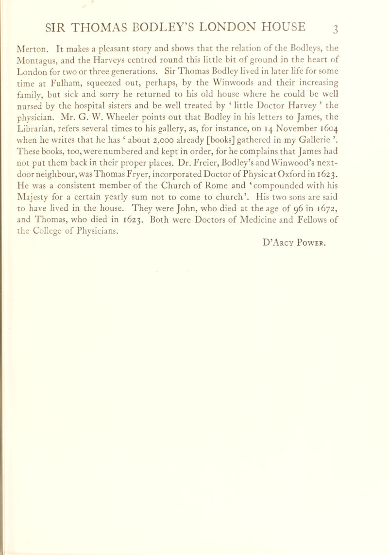 Merton. It makes a pleasant story and shows that the relation of the Bodleys, the Montagus, and the Harveys centred round this little bit of ground in the heart of London for two or three generations. Sir Thomas Bodley lived in later life for some time at Fulham, squeezed out, perhaps, by the Winwoods and their increasing family, but sick and sorry he returned to his old house where he could be well nursed by the hospital sisters and be well treated by ‘ little Doctor Harvey ’ the physician. Mr. G. W. Wheeler points out that Bodley in his letters to James, the Librarian, refers several times to his gallery, as, for instance, on 14 November 1604 when he writes that he has ‘ about 2,000 already [books] gathered in my Gallerie \ These books, too, were numbered and kept in order, for he complains that James had not put them back in their proper places. Dr. Freier, Bodley’s and Winwood’s next- door neighbour, was Thomas Fryer, incorporated Doctor of Physic at Oxford in 162 3. He was a consistent member of the Church of Rome and ‘compounded with his Majesty for a certain yearly sum not to come to church’. His two sons are said to have lived in the house. They were John, who died at the age of 96 in 1672, and Thomas, who died in 1623. Both were Doctors of Medicine and Fellows of the College of Physicians. D’Arcy Power.