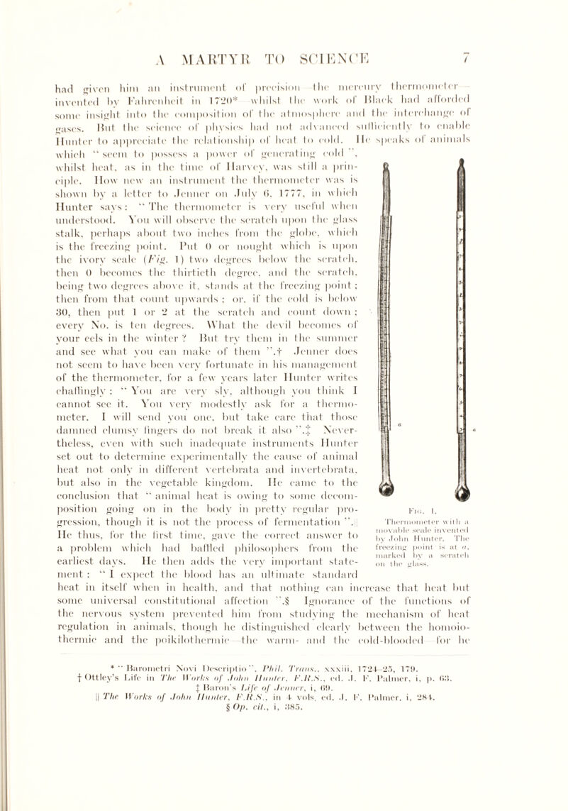 whilst heat, eiplc. IIow had given him an instrument of precision I lie mercury thermometer invented by Fahrenheit in 1720* whilst the work ol Mlaek had afforded some insight into the composition of the atmosphere and the interchange of gases. Ihit the science of physics had not advanced sulliciently to enable Hunter to appreciate the relationship ol heal to cold. He speaks ol animals which “ seem to possess a power of generating eo as in the time of Harvey, was still new an instrument the thermometer shown by a letter to .Tenner on July <>. 1777, in Hunter says: “ The thermometer is very usefu understood. You will observe the scratch upon tli stalk, perhaps about two inches from the globe, is the freezing point. Put 0 or nought which is upon the ivorv scale (Fig. 1) two degrees below the scratch, then 0 becomes the thirtieth degree, and the scratch, being two degrees above it. stands at the freezing point; then from that count upwards ; or. if the ec 30, then put 1 or a prm- was is which I when e glass which I is below 2 at the scratch and count down ; every No. is ten degrees. What the devil becomes of your eels in the winter? But try them in lire summer and see what you can make of them ”.f .Tenner does not seem to have been very fortunate in his management of the thermometer, for a few years later Hunter writes chaflingly : “You are very slv. although you think 1 cannot see it. You very modestly ask for a thermo¬ meter. I will send you one. but take care that those damned clumsy lingers do not break it also ’* * * §.J Never¬ theless, even with such inadequate instruments Hunter set out to determine experimentally the cause of animal heat not only in different vertebrata and invertebrata, but also in the vegetable kingdom. He came to the conclusion that “ animal heat is owing to some decom¬ position going on in the body in pretty regular pro¬ gression, though it is not the process of fermentation ”. lie thus, for the first time, gave the correct answer to a problem which had baffled philosophers from the earliest days. He then adds the very important state¬ ment : “ I expect the blood has an ultimate standard heat in itself when in health, and that nothing can increase that heat but some universal constitutional affection .§ Ignorance of the functions of the nervous system prevented him from studying the mechanism of heat regulation in animals, though he distinguished clearly between the homoio- thermie and the poikilothermic the warm- and the cold-blooded for he & Fi<i. I. Thermometer with a movable scale invented by John Hunter. The freezing point is at u. marked by a scratch on the glass. *  Barometri Novi Descriptio, Phil. '/'runs., wxiii, 1724—2.5, 17!). f Ottley’s Life in The Works of John Hunter, F.li.S., etl. .1. K. Palmer, i. p. (id. f Huron's Life of Jnmer, i, <i!). i| The Works of John Hunter, F.li.S., in 4 vols. ed. .). K. Palmer, i, 284. § Op. cit., i, 385.